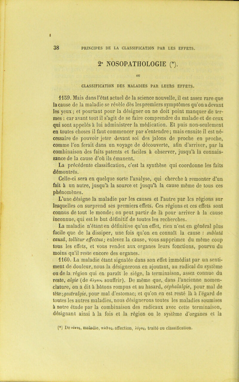 I 38 PRINCIPES DE LA CLASSIFICATION PAR LES EFFETS. 2° NOSOPATHOLOGIE (*). OD CLASSIFICATION DES MALADIES PAR LEURS EFFETS. 1159. Mais dans l’état actuel de la science nouvelle, il est assez rare que la cause de la maladie se révèle dès lespremiers symptômes qu’on a devant les yeux ; et pourtant pour la désigner on ne doit point manquer de ter- mes : car avant tout il s’agit de se faire comprendre du malade et de ceux qui sont appelés à lui administrer la médication. Et puis non-seulement en toutes choses il faut commencer par s’entendre ; mais ensuite il est né- cessaire de pouvoir jeter devant soi des jalons de proche en proche, comme l’on ferait dans un voyage de découverte, afin d’arriver, par la combinaison des faits patents et faciles à observer, jusqu’à la connais- sance de la cause d’où ils émanent. La précédente classification, c’est la synthèse qui coordonne les faits démontrés. Celle-ci sera en quelque sorte l’analyse, qui cherche à remonter d’un fait à un autre, jusqu’à la source et jusqu’à la cause même de tous ces phénomènes. L’une désigne la maladie par les causes et l’autre par les régions sur lesquelles on surprend ses premiers effets. Ces régions et ces effets sont connus de tout le monde; on peut partir de là pour arriver à la cause inconnue, qui est le but définitif de toutes les recherches. La maladie n’étant en définitive qu’un effet, rien n’est en général plus facile que de la dissiper, une fois qu’on en connaît la cause : sublatà causa, tollitur cffectus; enlevez la cause, vous supprimez du même coup tous les effets, et vous rendez aux organes leurs fonctions, pourvu du moins qu’il reste encore des organes. 4160. La maladie étant signalée dans son effet immédiat par un senti- ment de douleur, nous la désignerons en ajoutant, au radical du système ou de la région qui en paraît le siège, la terminaison, assez connue du reste, alijie (de «<v, souffrir). De même que, dans l’ancienne nomen- clature, on a dit à bâtons rompus et au hasard, céphalalgie, pour mal de tête -.gastralgie, pour mal d’estomac; et qu’on en est resté là à l’égard de toutes les autres maladies, nous désignerons toutes les maladies soumises à notre étude par la combinaison des radicaux avec celle terminaison, désignant ainsi à la fois et la région ou le système d’organes et la (*) Dovoeoj, maladio, nàâo{, affection, traité ou classification.