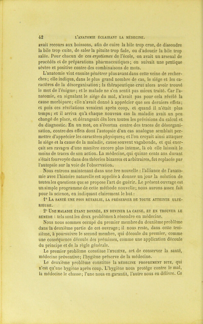 avait recours aux boissons, afin de cuire la bile trop crue, de dissoudre la bile trop cuite, de saler la pituite trop fade, ou d’adoucir la bile trop salée. Pour chacun de ces ergotismes de l’école, on avait un arsenal de procédés et de préparations pharmaceutiques; on suivait une pratique sévère et positive contre des combinaisons de mots. L’anatomie vint ensuite pénétrer plus avant dans cette veine de recher- ches ; elle indiqua, dans le plus grand nombre de cas, le siège et les ca- ractères de la désorganisation ; la thérapeutique crut alors avoir trouvé le mot de l’énigme; et le malade ne s’en sentit pas mieux traité. Car l’a- natomie, en signalant le siège du mal, n’avait pas pour cela révélé la cause morbipare; elle n’avait donné à apprécier que ses derniers effets; et puis ces révélations venaient après coup, et quand il n’était plus temps ; et il arriva qu’à chaque nouveau cas la maladie avait un peu changé de place, et dérangeait dès lors toutes les prévisions du calcul et du diagnostic. En un mot, on s’évertua contre des traces de désorgani- sation, contre des effets dont l’autopsie d’un cas analogue semblait per- mettre d’apprécier les caractères physiques; et l’on croyait ainsi attaquer le siège et la cause de la maladie, cause souvent vagabonde, et qui exer- çait ses ravages d’une manière encore plus intense, là où elle laissait le moins de traces de son action. La médecine, qui quinze cents ans durant s’était fourvoyée dans des théories bizarres et arbitraires, fut replacée par l’autopsie sur la voie de l’observation. Nous entrons maintenant dans une ère nouvelle : l’alliance de l'anato- mie avec l’histoire naturelle est appelée à donner un jour la solution de toutes les questions que se propose l’art de guérir. Le présent ouvrage est un simple programme de cette méthode nouvelle; nous aurons assez fait pour la science, en indiquant clairement le but : 1° La santé une fois rétablie, la préserver de toute atteinte ulté- rieure. 2° Une maladie étant donnée, en deviner la cause, et en trouver le remède : tels sont les deux problèmes à résoudre en médecine. Nous nous sommes occupé du premier membre du deuxième problème dans la deuxième partie de cet ouvrage ; il nous reste, dans celte troi- sième, à poursuivre le second membre, qui découle du premier, comme une conséquence découle des prémisses, comme une application découle du principe et de la règle générale. Le premier problème constitue I’hygiène, art de conserver la santé, médecine préventive; l’hygiène préserve de la médecine. Le deuxième problème constitue la médecine proprement dite, qui n’est qu’une hygiène après coup. L’hygiène nous protège contre le mal, la médecine le chasse; l’une nous en garantit, l’autre nous en délivre. Ce