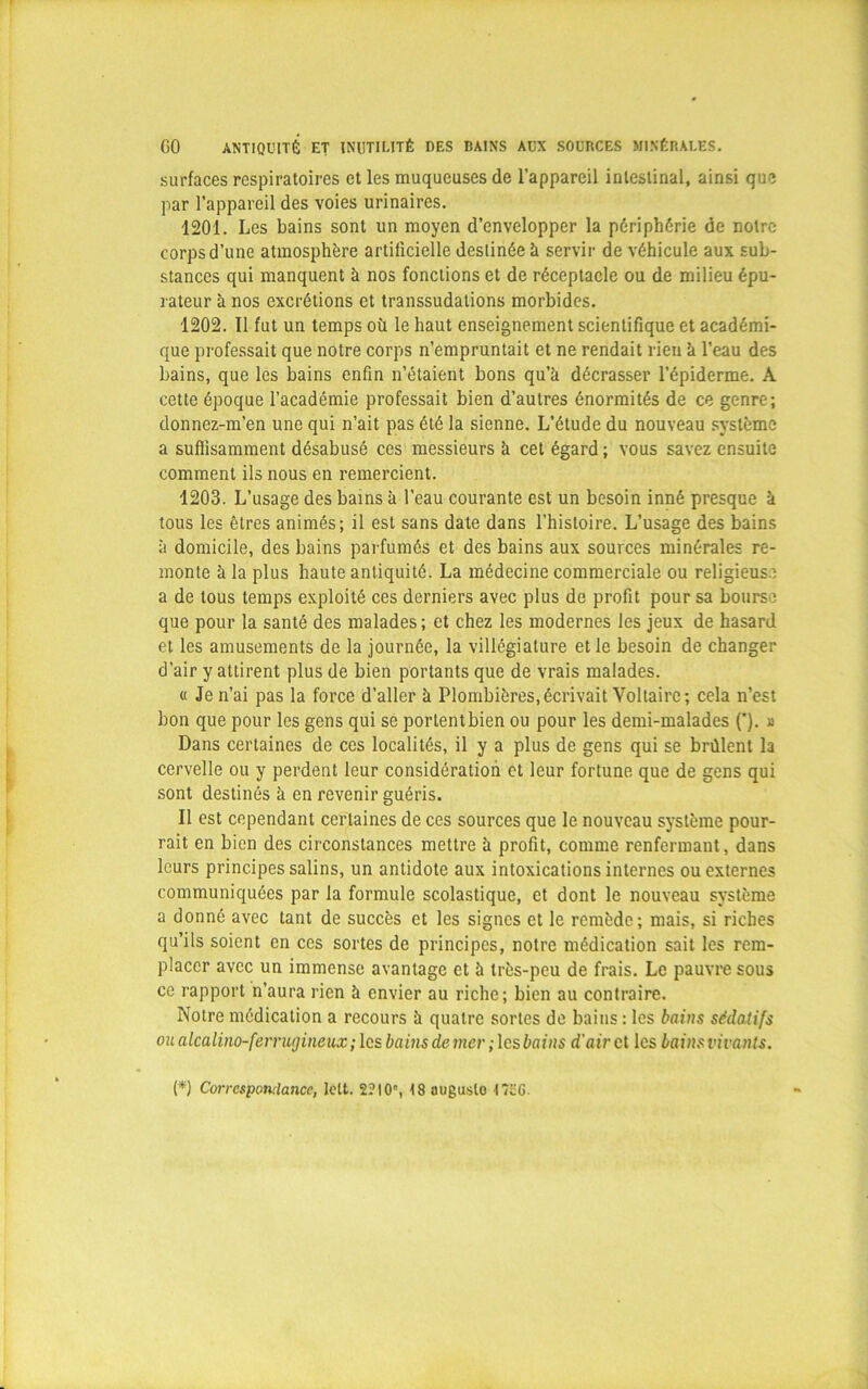 GO ANTIQUITÉ ET INUTILITÉ DES BAINS AUX SOUBCES MINÉRALES. surfaces respiratoires et les muqueuses de l’appareil intestinal, ainsi que par l’appareil des voies urinaires. 1201. Les bains sont un moyen d’envelopper la périphérie de notre corps d’une atmosphère artificielle destinée à servir de véhicule aux sub- stances qui manquent à nos fonctions et de réceptacle ou de milieu épu- rateur à nos excrétions et transsudations morbides. 1202. Il fut un temps où le haut enseignement scientifique et académi- que professait que notre corps n’empruntait et ne rendait rieu à l’eau des bains, que les bains enfin n’étaient bons qu’à décrasser l’épiderme. À cette époque l’académie professait bien d’autres énormités de ce genre; donnez-m’en une qui n’ait pas été la sienne. L’étude du nouveau système a suffisamment désabusé ces messieurs à cet égard; vous savez ensuite comment ils nous en remercient. 1203. L’usage des bains à l’eau courante est un besoin inné presque à tous les êtres animés; il est sans date dans l’histoire. L’usage des bains à domicile, des bains parfumés et des bains aux sources minérales re- monte à la plus haute antiquité. La médecine commerciale ou religieuse a de tous temps exploité ces derniers avec plus de profit pour sa bourse que pour la santé des malades; et chez les modernes les jeux de hasard et les amusements de la journée, la villégiature et le besoin de changer d’air y attirent plus de bien portants que de vrais malades. « Je n’ai pas la force d’aller à Plombières,écrivait Voltaire; cela n’est bon que pour les gens qui se portent bien ou pour les demi-malades (’). » Dans certaines de ces localités, il y a plus de gens qui se brûlent la cervelle ou y perdent leur considération et leur fortune que de gens qui sont destinés à en revenir guéris. Il est cependant certaines de ces sources que le nouveau système pour- rait en bien des circonstances mettre à profit, comme renfermant, dans leurs principes salins, un antidote aux intoxications internes ou externes communiquées par la formule scolastique, et dont le nouveau système a donné avec tant de succès et les signes et le remède; mais, si riches qu’ils soient en ces sortes de principes, notre médication sait les rem- placer avec un immense avantage et à très-peu de frais. Le pauvre sous ce rapport n’aura rien à envier au riche; bien au contraire. Notre médication a recours à quatre sortes de bains : les bains sédatifs ou alcalino-ferrugineux ; les bains de mer ; les bains d'air et les bains vivants. (*) (*) Correspomlance, lett. 2? 10e, 18 auguste 1726.