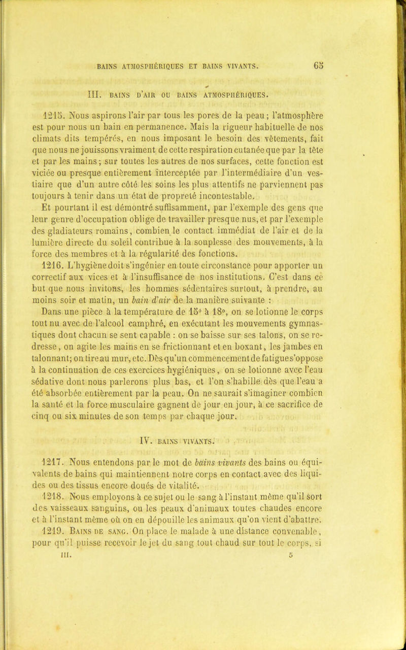 BAINS ATMOSPHÉRIQUES ET BAINS VIVANTS. 63 III. BAINS d’air OU BAINS ATMOSPHÉRIQUES. 1215. Nous aspirons l’air par tous les pores de la peau ; l’atmosphère est pour nous un bain en permanence. Mais la rigueur habituelle de nos climats dits tempérés, en nous imposant le besoin des vêtements, fait que nous ne jouissons vraiment de cette respiration cutanée que par la tête et par les mains; sur toutes les autres de nos surfaces, celte fonction est viciée ou presque entièrement interceptée par l’intermédiaire d’un ves- tiaire que d’un autre côté les soins les plus attentifs ne parviennent pas toujours à tenir dans un état de propreté incontestable. Et pourtant il est démontré suffisamment, par l’exemple des gens que leur genre d’occupation oblige de travailler presque nus, et par l’exemple des gladiateurs romains, combien le contact immédiat de l’air et de la lumière directe du soleil contribue à la souplesse des mouvements, à la force des membres et à la régularité des fonctions. 1216. L’hygiène doit s’ingénier en toute circonstance pour apporter un correctif aux vices et à l’insuffisance de nos institutions. C’est dans ce but que nous invitons, les hommes sédentaires surtout, à prendre, au moins soir et matin, un bain d'air de la manière suivante : Dans une pièce à la température de 15° à 18°, on se lotionne le corps tout nu avec de l’alcool camphré, en exécutant les mouvements gymnas- tiques dont chacun se sent capable : on se baisse sur ses talons, on se re- dresse , on agite les mains en se frictionnant et en boxant, les jambes en talonnant; on tire au mur, etc. Dès qu’un commencement de fatigues’oppose à la continuation de ces exercices hygiéniques, on se lotionne avec l’eau sédative dont nous parlerons plus bas, et l’on s’habille dès que l’eau a été absorbée entièrement par la peau. On ne saurait s’imaginer combien la santé et la force musculaire gagnent de jour en jour, h ce sacrifice de cinq ou six minutes de son temps par chaque jour. IV. BAINS VIVANTS. ' i> ’’ J f#i(J 1 • J 1217. Nous entendons par le mot de bains vivants des bains ou équi- valents de bains qui maintiennent notre corps en contact avec des liqui- des ou des tissus encore doués de vitalité. 1218. Nous employons k ce sujet ou le sang à l’instant môme qu’il sort des vaisseaux sanguins, ou les peaux d’animaux toutes chaudes encore et à l’instant même où on en dépouille les animaux qu’on vient d’abattre. 1219. Bains de sang. On place le malade à une distance convenable, pour qu’il puisse recevoir le jet du sang tout chaud sur tout le corps, si ni. U