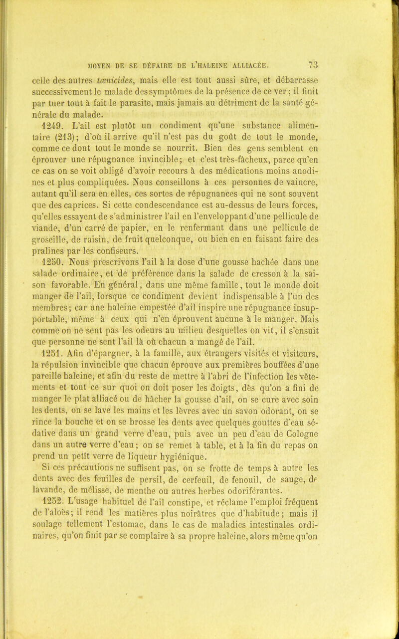 celle des autres tænicides, mais elle est tout aussi sûre, et débarrasse successivement le malade des symptômes de la présence de ce ver ; il finit par tuer tout k fait le parasite, mais jamais au détriment de la santé gé- nérale du malade. 1249. L’ail est plutôt un condiment qu’une substance alimen- taire (213); d’où il arrive qu’il n’est pas du goût de tout le monde, comme ce dont tout le monde se nourrit. Bien des gens semblent en éprouver une répugnance invincible; et c’est très-fàcheux, parce qu’en ce cas on se voit obligé d’avoir recours k des médications moins anodi- nes et plus compliquées. Nous conseillons k ces personnes de vaincre, autant qu’il sera en elles, ces sortes de répugnances qui ne sont souvent que des caprices. Si cette condescendance est au-dessus de leurs forces, qu’elles essayent de s’administrer l’ail en l’enveloppant d’une pellicule de viande, d’un carré de papier, en le renfermant dans une pellicule de groseille, de raisin, de fruit quelconque, ou bien en en faisant faire des pralines par les confiseurs. 1230. Nous prescrivons l’ail k la dose d’une gousse hachée dans une salade ordinaire, et de préférence dans la salade de cresson k la sai- son favorable. En général, dans une môme famille, tout le monde doit manger de l’ail, lorsque ce condiment devient indispensable k l’un des membres; car une haleine empestée d’ail inspire une répugnance insup- portable, même k ceux qui n’en éprouvent aucune k le manger. Mais comme on ne sent pas les odeurs au milieu desquelles on vit, il s’ensuit que personne ne sent l’ail lk où chacun a mangé de l’ail. 12ol. Afin d’épargner, k la famille, aux étrangers visités et visiteurs, la répulsion invincible que chacun éprouve aux premières bouffées d’une pareille haleine, et afin du reste de mettre k l’abri de l’infection les vête- ments et tout ce sur quoi on doit poser les doigts, dès qu’on a fini de manger le plat alliacé ou de hâcher la gousse d’ail, on se cure avec soin les dents, on se lave les mains et les lèvres avec un savon odorant, on se rince la bouche et on se brosse les dents avec quelques gouttes d’eau sé- dative dans un grand verre d’eau, puis avec un peu d’eau de Cologne dans un autre verre d’eau ; on se remet k table, et k la fin du repas on prend un petit verre de liqueur hygiénique. Si ces précautions ne suffisent pas, on se frotte de temps k autre les dents avec des feuilles de persil, de cerfeuil, de fenouil, de sauge, df lavande, de mélisse, de menthe ou autres herbes odoriférantes. 1232. L’usage habituel de l’ail constipe, et réclame l’emploi fréquent de l’aloès; il rend les matières plus noirktres que d’habitude; mais il soulage tellement l’estomac, dans le cas de maladies intestinales ordi- naires, qu’on finit par se complaire k sa propre haleine, alors même qu’on