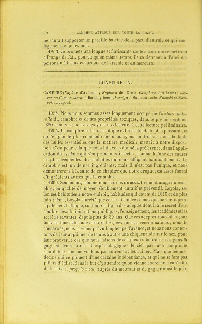 ne saurait supporter un pareille haleine de la part d’autrui; ce qui sou- lage sent toujours bon. 1253. Je promets une longue et florissante santé h ceux qui se mettront à l’usage de l’ail, pourvu qu’en môme temps ils se tiennent à l’abri des poisons médicaux et surtout de l’arsenic et du mercure. CHAPITRE IV. CAMPHRE (Kaphur d’Avicenne; Kaphura des Grecs; Campliora des Latins; bar- ros ou Capour barros à Bornéo ; iono et barriga à Sumatra ; ssio, Kusnoki et Xam- boliau Japon). 1254. Nous nous sommes assez longuement occupé de l'histoire natu- relle du camphre et de ses propriétés toxiques, dans le premier volume ( 380 et suiv. ) ; nous renvoyons nos lecteurs à cette lecture préliminaire. 1255. Le camphre est l’antiseptique et l’insecticide le plus puissant, et de l’emploi le plus commode que nous ayons pu trouver dans la foule des huiles essentielles que la matière médicale mettait à notre disposi- tion. C’est pour cela que nous lui avons donné la préférence, dans l’appli- cation du système qui s’en prend aux insectes, comme à l’une des causes les plus fréquentes des maladies qui nous affligent habituellement. Le camphre est un de nos ingrédients; mais il n’est pas l’unique, et nous démontrerons à la suite de ce chapitre que notre droguet est assez fourni d’ingrédients autres que le camphre. 1256. Seulement, comme nous faisons un assez fréquent usage du cam- phre, en qualité de moyen doublement curatif et préventif, Loyola, se- lon ses habitudes à notre endroit, habitudes qui datent de 1815 et de plus loin môme, Loyola a arrêté que ce serait contre ce mot que porterait prin- cipalement l’attaque, sur toute la ligne des adeptes dont il a le secret d’en- combrer les administrations publiques, l’enseignement, les académieset les sociétés savantes, depuis plus de 30 ans. Que ces adeptes roucoulent, sur tous les tons et à toutes les oreilles, ces pieuses récriminations, nous le concevons, nous l’avions prévu longtemps d’avance;et nous nous conten- tons de leur appliquer de temps à autre une chiquenaude sur le nez, pour leur prouver le cas que nous faisons de ces pieuses bourdes; ces gens-là gagnent leurs titres et espèrent gagner le ciel par une complicité semblable; nous ne voulons pas autrement les ruiner. Mais que les mé- decins qui se piquent d’une certaine indépendance, et qui ne se font pas piliers d’église, dans le but d’y attendre qu'on vienne chercher le curé afin de le suivre, proprio inotu, auprès du mourant et de gagner ainsi le prix