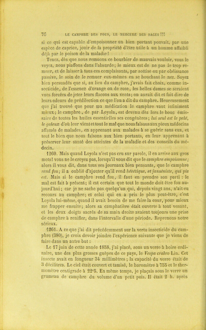 si cc qui est capable d’empoisonner un bien portant pouvait, par une espèce de caprice, jouir de la propriété d’ètre utile à un homme affaibli déjà par le poison delà maladie! Tenez, dès que nous remuons ce bourbier de mauvais vouloir, vous le voyez, nous piaffons dans l’absurde; le mieux est de ne pas le trop re- muer, et de laissera tous ces complaisants, par sottise ou par obéissance passive, le soin de le remuer eux-mêmes en se bouchant le nez. Soyez bien persuadés que si, au lieu du camphre, j’avais fait choix, comme in- secticide, de l’essence d’orange ou de rose, les belles dames se seraient vues forcées de jeter leurs flacons aux vents; on aurait dit et fait dire de leurs odeurs de prédilection ce que Ton a dit du camphre. Heureusement que j’ai trouvé que pour ma médication le camphre vaut infiniment mieux; le camphre , de par Loyola, est devenu dès lors le bouc émis- saire de toutes les huiles essentielles ses congénères ; lui seul est le pelé, le galeux d’où leur vient et tout le mal que nous faisons aux pieux médecins affamés de malades, en apprenant aux malades à se guérir sans eux, et tout le bien que nous faisons aux bien portants, en leur apprenant à préserver leur santé des atteintes de la maladie et des conseils du mé- decin. 1260. Mais quand Loyola n’est pas cru sur parole, il en arrive aux gros mots! vous ne le croyez pas, lorsqu’il vous dit que le camphre empoisonne; alors il vous dit, dans tous ses journaux bien pensants, que le camphre rend fou; il a oublié d’ajouter qu’il rend hérétique, et janséniste, qui pis est. Mais si le camphre rend fou, il faut en prendre son parti : le mal est fait à présent; il est certain que tout le monde doit être fou au- jourd’hui; car je ne sache pas quelqu’un qui, depuis vingt ans, n’ait eu recours au camphre; et celui qui en a pris le plus peut-être, c’est Loyola lui-même, quand il avait besoin de me faire la cour, pour mieux me frapper ensuite; alors sa camphatière était ouverte à tout venant, et les deux doigts sacrés de sa main droite avaient toujours une prise de camphre à renifler, dans l’intervalle d’une période. Reprenons notre sérieux. 1261. A ce que j’ai dit précédemment sur la vertu insecticide du cam- phre (380), je crois devoir joindre l’expérience suivante que je viens de faire dans un autre but : Le 17 juin de cette année 1858, j’ai placé, sous un verre à boire ordi- naire, une des plus grosses guêpes de cc pays, le Fcspn. crabro Lin. Cet insecte avait en longueur 34 millimètres ; la capacité du verre était de 3 décilitres. Le ciel était couvert et tamisé, le baromètre à 755 et le ther- momètre centigrade à 225. En même temps, je plaçais sous le verre un grumeau de camphre du volume d’un petit pois. Il était 2 h. après