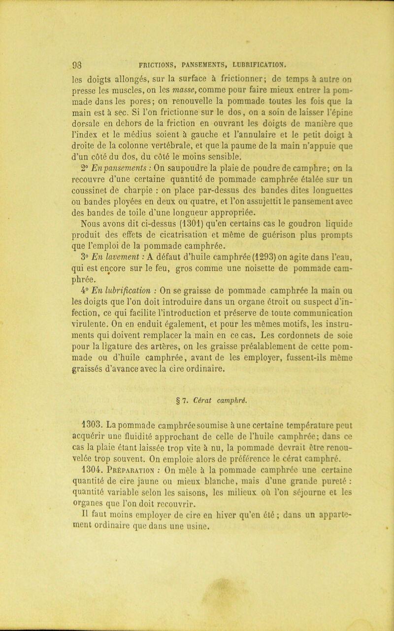 93 FRICTIONS, PANSEMENTS, LUBRIFICATION. les doigts allongés, sur la surface à frictionner; de temps h autre on presse les muscles, on les masse, comme pour faire mieux entrer la pom- made dans les pores; on renouvelle la pommade toutes les fois que la main est à sec. Si l’on frictionne sur le dos, on a soin de laisser l’épine dorsale en dehors de la friction en ouvrant les doigts de manière que l’index et le médius soient k gauche et l’annulaire et le petit doigt k droite de la colonne vertébrale, et que la paume de la main n’appuie que d’un côté du dos, du côté le moins sensible. 2° Enpansements : On saupoudre la plaie de poudre de camphre; on la recouvre d’une certaine quantité de pommade camphrée étalée sur un coussinet de charpie : on place par-dessus des bandes dites longuettes ou bandes ployées en deux ou quatre, et l’on assujettit le pansement avec des bandes de toile d’une longueur appropriée. Nous avons dit ci-dessus (1301) qu’en certains cas le goudron liquide produit des effets de cicatrisation et même de guérison plus prompts que l’emploi de la pommade camphrée. 3° En lavement : A défaut d’huile camphrée(1293) on agite dans l’eau, qui est encore sur le feu, gros comme une noisette de pommade cam- phrée. 4° En lubrification : On se graisse de pommade camphrée la main ou les doigts que l’on doit introduire dans un organe étroit ou suspect d’in- fection, ce qui facilite l’introduction et préserve de toute communication virulente. On en enduit également, et pour les mêmes motifs, les instru- ments qui doivent remplacer la main en ce cas. Les cordonnets de soie pour la ligature des artères, on les graisse préalablement de cette pom- made ou d’huile camphrée, avant de les employer, fussent-ils même graissés d’avance avec la cire ordinaire. § 7. Cérat camphré. 1303. La pommade camphrée soumise k une certaine température peut acquérir une fluidité approchant de celle de l’huile camphrée; dans ce cas la plaie étant laissée trop vite k nu, la pommade devrait être renou- velée trop souvent. On emploie alors de préférence le cérat camphré. 1304. Préparation : On mêle k la pommade camphrée une certaine quantité de cire jaune ou mieux blanche, mais d’une grande pureté : quantité variable selon les saisons, les milieux où l’on séjourne et les organes que l’on doit recouvrir. Il faut moins employer de cire en hiver qu’en été ; dans un apparte- ment ordinaire que dans une usine.