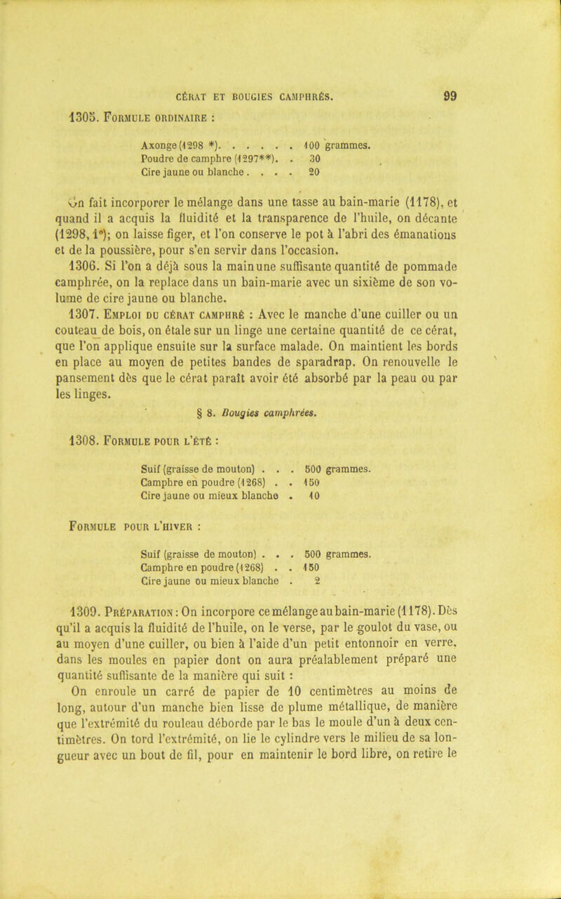 1305. Formule ordinaire : Axonge(4298 *) Poudre de camphre (1297**). . Cire jaune ou blanche .... 400 grammes. 30 20 v>n fait incorporer le mélange dans une tasse au bain-marie (1178). et quand il a acquis la fluidité et la transparence de l’huile, on décante (1298,1°); on laisse figer, et l’on conserve le pot à l’abri des émanations et de la poussière, pour s’en servir dans l’occasion. 1306. Si l’on a déjà sous la mainune suffisante quantité de pommade camphrée, on la replace dans un bain-marie avec un sixième de son vo- lume de cire jaune ou blanche. 1307. Emploi du cérat camphré : Avec le manche d’une cuiller ou un couteau de bois, on étale sur un linge une certaine quantité de ce cérat, que l’on applique ensuite sur la surface malade. On maintient les bords en place au moyen de petites bandes de sparadrap. On renouvelle le pansement dès que le cérat paraît avoir été absorbé par la peau ou par les linges. 1309. Préparation : On incorpore cemélangeaubain-marie(U78).Dès qu’il a acquis la fluidité de l’huile, on le verse, par le goulot du vase, ou au moyen d’une cuiller, ou bien à l’aide d’un petit entonnoir en verre, dans les moules en papier dont on aura préalablement préparé une quantité suffisante de la manière qui suit : On enroule un carré de papier de 10 centimètres au moins de long, autour d’un manche bien lisse de plume métallique, de manière que l’extrémité du rouleau déborde par le bas le moule d’un à deux cen- timètres. On tord l’extrémité, on lie le cylindre vers le milieu de sa lon- gueur avec un bout de fil, pour en maintenir le bord libre, on retire le § 8. Bougies camphrées. 1308. Formule pour l’été : Suif (graisse de mouton) . . . 500 grammes. Camphre en poudre (1268) . . 450 Cire jaune ou mieux blanche . 40 Formule pour l’hiver : Suif (graisse de mouton) . . . 500 grammes. Camphre en poudre (1268) . . 150 Cire jaune ou mieux blanche . 2