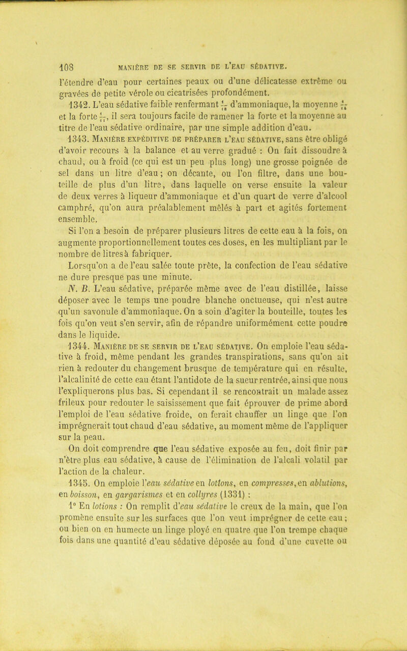 •10S MANIÈRE DE SE SERVIR DE L’EAU SÉDATIVE. l’étendre d’eau pour certaines peaux ou d’une délicatesse extrême ou gravées de petite vérole ou cicatrisées profondément. 1342. L’eau sédative faible renfermant — d’ammoniaque, la moyenne — et la forte—, il sera toujours facile de ramener la forte et la moyenne au titre de l’eau sédative ordinaire, par une simple addition d’eau. 1343. Manière expéditive de préparer l’eau sédative, sans être obligé d’avoir recours à la balance et au verre gradué : On fait dissoudre à chaud, ou à froid (ce qui est un peu plus long) une grosse poignée de sel dans un litre d’eau ; on décante, ou l’on filtre, dans une bou- teille de plus d’un litre, dans laquelle on verse ensuite la valeur de deux verres h liqueur d’ammoniaque et d’un quart de verre d’alcool camphré, qu’on aura préalablement mêlés à part et agités fortement ensemble. Si l’on a besoin de préparer plusieurs litres de cette eau à la fois, on augmente proportionnellement toutes ces doses, en les multipliant par le nombre de litres à fabriquer. Lorsqu’on a de l’eau salée toute prête, la confection de l’eau sédative ne dure presque pas une minute. N. B. L’eau sédative, préparée même avec de l’eau distillée, laisse déposer avec le temps une poudre blanche onctueuse, qui n’est autre qu’un savonule d’ammoniaque. On a soin d’agiter la bouteille, toutes les fois qu’on veut s’en servir, afin de répandre uniformément cette poudre dans le liquide. 1344. Manière de se servir de l’eau sédative. On emploie l’eau séda- tive à froid, même pendant les grandes transpirations, sans qu’on ait rien à redouter du changement brusque de température qui en résulte, l’alcalinité de cette eau étant l’antidote de la sueur rentrée, ainsi que nous l’expliquerons plus bas. Si cependant il se rencontrait un malade assez frileux pour redouter le saisissement que fait éprouver de prime abord l’emploi de l’eau sédative froide, on ferait chauffer un linge que l’on imprégnerait tout chaud d’eau sédative, au moment même de l’appliquer sur la peau. On doit comprendre que l’eau sédative exposée au feu, doit finir par n’ètrc plus eau sédative, à cause de l’élimination de l’alcali volatil par l’action de la chaleur. 1345. On emploie Veau sédative en lotions, en compresses, en ablutions, en boisson, en gargarismes et en collyres (1331) : 1° En lotions : On remplit d’eau sédative le creux de la main, que l’on promène ensuite sur les surfaces que l’on veut imprégner de celte eau; ou bien on en humecte un linge ployé en quatre que l’on trempe chaque fois dans une quantité d’eau sédative déposée au fond d’une cuvette ou