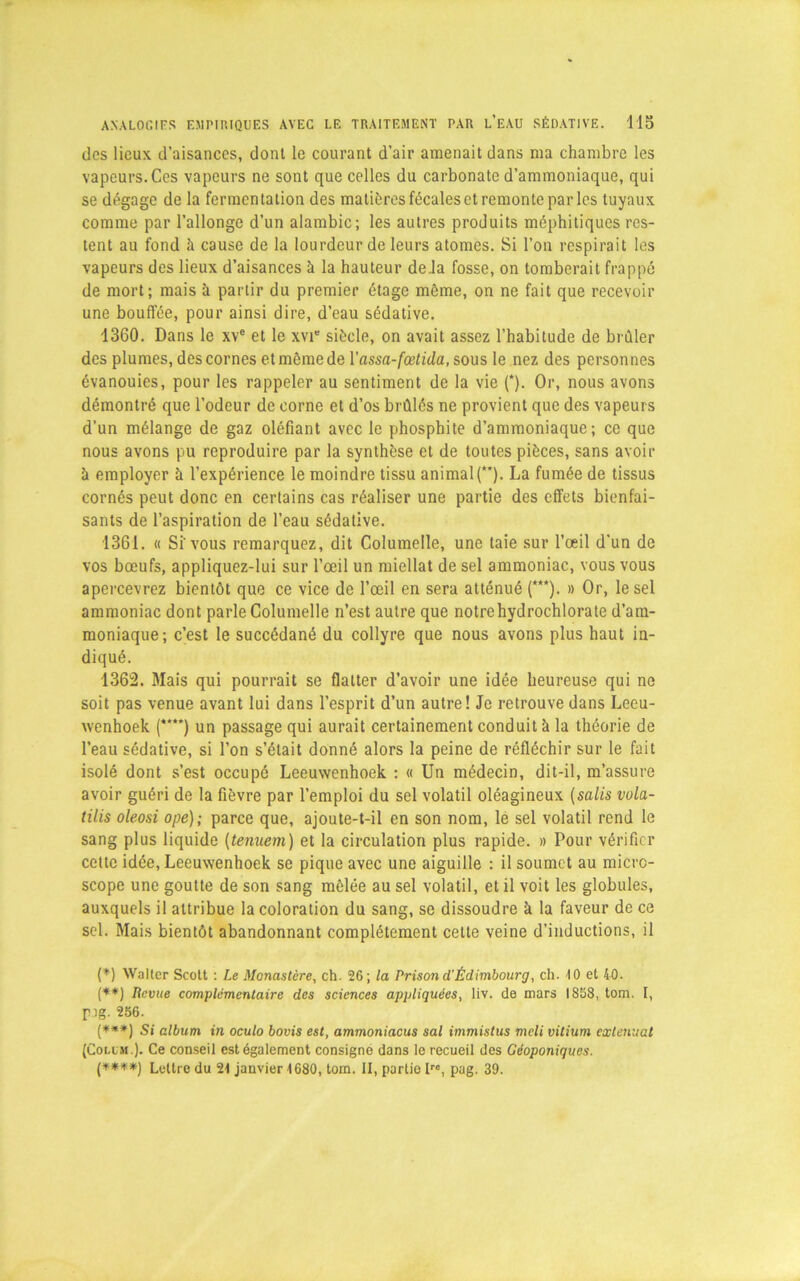 des lieux d’aisances, dont le courant d’air amenait dans ma chambre les vapeurs. Ces vapeurs ne sont que celles du carbonate d’ammoniaque, qui se dégage de la fermentation des matières fécales et remonte par les tuyaux comme par l’allonge d’un alambic; les autres produits méphitiques res- tent au fond à cause de la lourdeur de leurs atomes. Si l’on respirait les vapeurs des lieux d’aisances à la hauteur delà fosse, on tomberait frappé de mort; mais à partir du premier étage même, on ne fait que recevoir une bouffée, pour ainsi dire, d’eau sédative. 1360. Dans le xve et le xvte siècle, on avait assez l’habitude de brûler des plumes, des cornes et même de Yassa-fœtida, sous le nez des personnes évanouies, pour les rappeler au sentiment de la vie (*). Or, nous avons démontré que l’odeur de corne et d’os brûlés ne provient que des vapeurs d’un mélange de gaz oléfiant avec le phosphite d’ammoniaque; ce que nous avons pu reproduire par la synthèse et de toutes pièces, sans avoir à employer à l’expérience le moindre tissu animal (*'). La fumée de tissus cornés peut donc en certains cas réaliser une partie des effets bienfai- sants de l’aspiration de l’eau sédative. 1361. « Si'vous remarquez, dit Columelle, une taie sur l’œil d'un de vos bœufs, appliquez-lui sur l’œil un miellat de sel ammoniac, vous vous apercevrez bientôt que ce vice de l’œil en sera atténué (***). » Or, le sel ammoniac dont parle Columelle n’est autre que notre hydrochlorate d’am- moniaque; c’est le succédané du collyre que nous avons plus haut in- diqué. 1362. Mais qui pourrait se flatter d’avoir une idée heureuse qui ne soit pas venue avant lui dans l’esprit d’un autre! Je retrouve dans Leeu- wenhoek (****) un passage qui aurait certainement conduit à la théorie de l’eau sédative, si l’on s’était donné alors la peine de réfléchir sur le fait isolé dont s’est occupé Leeuwenhoek : « Un médecin, dit-il, m’assure avoir guéri de la fièvre par l’emploi du sel volatil oléagineux (salis vola- tilis oleosi ope); parce que, ajoute-t-il en son nom, le sel volatil rend le sang plus liquide (tenuem) et la circulation plus rapide. » Pour vérifier cette idée, Leeuwenhoek se pique avec une aiguille : il soumet au micro- scope une goutte de son sang mêlée au sel volatil, et il voit les globules, auxquels il attribue la coloration du sang, se dissoudre à la faveur de ce sel. Mais bientôt abandonnant complètement cette veine d’inductions, il (*) Walter Scott : Le Monastère, ch. 26; la Prison d'Édimbourg, ch. 10 et 40. (**) Revue complémentaire des sciences appliquées, liv. de mars 1858, tom. I, pig. 256. (***) g; album in oculo bovis est, ammoniacus sal immistus meli vitium exténuât (Collm.). Ce conseil est également consigné dans le recueil des Géoponiques. (****) Lettre du 21 janvier 1680, tom. II, partio Iro, pag. 39.