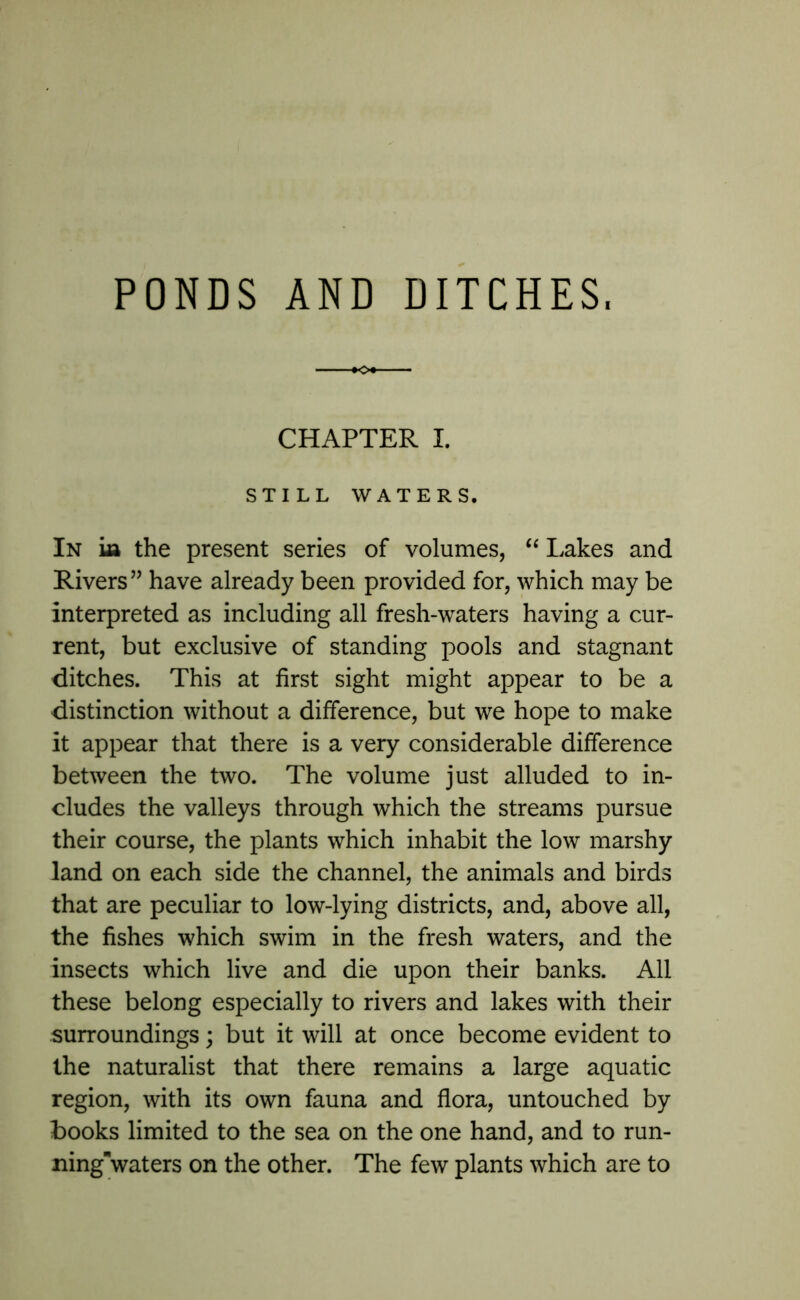 CHAPTER I. STILL WATERS. In m the present series of volumes, “ Lakes and Rivers” have already been provided for, which may be interpreted as including all fresh-waters having a cur- rent, but exclusive of standing pools and stagnant ditches. This at first sight might appear to be a distinction without a difference, but we hope to make it appear that there is a very considerable difference between the two. The volume just alluded to in- cludes the valleys through which the streams pursue their course, the plants which inhabit the low marshy land on each side the channel, the animals and birds that are peculiar to low-lying districts, and, above all, the fishes which swim in the fresh waters, and the insects which live and die upon their banks. All these belong especially to rivers and lakes with their surroundings; but it will at once become evident to the naturalist that there remains a large aquatic region, with its own fauna and flora, untouched by books limited to the sea on the one hand, and to run- ningwaters on the other. The few plants which are to