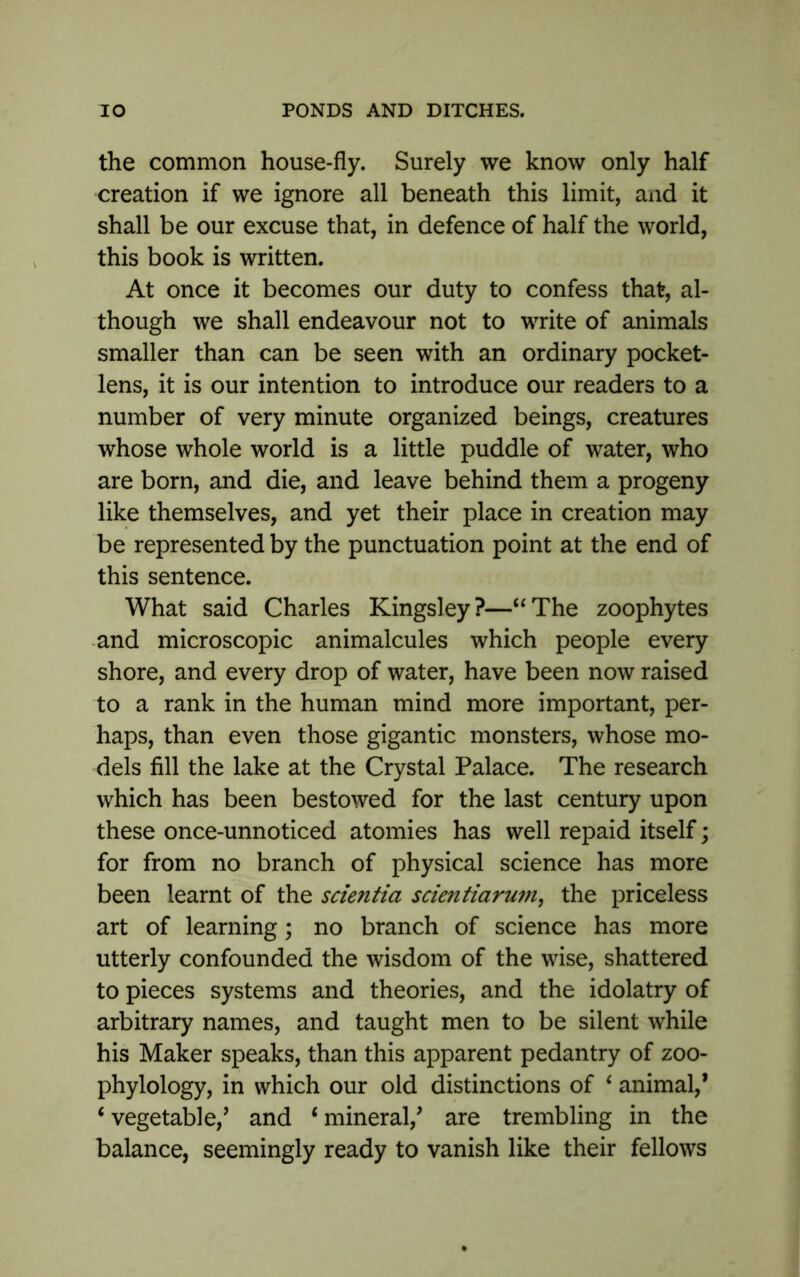 the common house-fly. Surely we know only half creation if we ignore all beneath this limit, and it shall be our excuse that, in defence of half the world, this book is written. At once it becomes our duty to confess that, al- though we shall endeavour not to write of animals smaller than can be seen with an ordinary pocket- lens, it is our intention to introduce our readers to a number of very minute organized beings, creatures whose whole world is a little puddle of water, who are born, and die, and leave behind them a progeny like themselves, and yet their place in creation may be represented by the punctuation point at the end of this sentence. What said Charles Kingsley?—“The zoophytes and microscopic animalcules which people every shore, and every drop of water, have been now raised to a rank in the human mind more important, per- haps, than even those gigantic monsters, whose mo- dels fill the lake at the Crystal Palace. The research which has been bestowed for the last century upon these once-unnoticed atomies has well repaid itself; for from no branch of physical science has more been learnt of the scientia scientiarum, the priceless art of learning; no branch of science has more utterly confounded the wisdom of the wise, shattered to pieces systems and theories, and the idolatry of arbitrary names, and taught men to be silent while his Maker speaks, than this apparent pedantry of zoo- phylology, in which our old distinctions of ‘ animal,’ ‘vegetable/ and ‘mineral/ are trembling in the balance, seemingly ready to vanish like their fellows