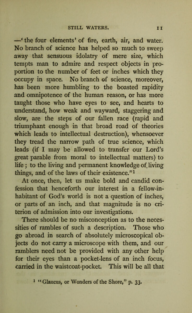 —‘ the four elements’ of fire, earth, air, and water. No branch of science has helped so much to sweep away that sensuous idolatry of mere size, which tempts man to admire and respect objects in pro- portion to the number of feet or inches which they occupy in space. No branch of science, moreover, has been more humbling to the boasted rapidity and omnipotence of the human reason, or has more taught those who have eyes to see, and hearts to understand, how weak and wayward, staggering and slow, are the steps of our fallen race (rapid and triumphant enough in that broad road of theories which leads to intellectual destruction), whensoever they tread the narrow path of true science, which leads (if I may be allowed to transfer our Lord’s great parable from moral to intellectual matters) to life; to the living and permanent knowledge of, living things, and of the laws of their existence.”1 At once, then, let us make bold and candid con- fession that henceforth our interest in a fellow-in- habitant of God’s world is not a question of inches, or parts of an inch, and that magnitude is no cri- terion of admission into our investigations. There should be no misconception as to the neces- sities of rambles of such a description. Those who go abroad in search of absolutely microscopical ob- jects do not carry a microscope with them, and our ramblers need not be provided with any other help for their eyes than a pocket-lens of an inch focus, carried in the waistcoat-pocket. This will be all that 1 “ Glaucus, or Wonders of the Shore,” p. 33.
