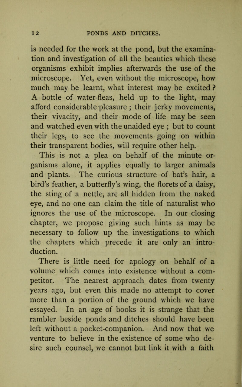 is needed for the work at the pond, but the examina- tion and investigation of all the beauties which these organisms exhibit implies afterwards the use of the microscope. Yet, even without the microscope, how much may be learnt, what interest may be excited ? A bottle of water-fleas, held up to the light, may afford considerable pleasure ; their jerky movements, their vivacity, and their mode of life may be seen and watched even with the unaided eye ; but to count their legs, to see the movements going on within their transparent bodies, will require other help. This is not a plea on behalf of the minute or- ganisms alone, it applies equally to larger animals and plants. The curious structure of bat’s hair, a bird’s feather, a butterfly’s wing, the florets of a daisy, the sting of a nettle, are all hidden from the naked eye, and no one can claim the title of naturalist who ignores the use of the microscope. In our closing chapter, we propose giving such hints as may be necessary to follow up the investigations to which the chapters which precede it are only an intro- duction. There is little need for apology on behalf of a volume which comes into existence without a com- petitor. The nearest approach dates from twenty years ago, but even this made no attempt to cover more than a portion of the ground which we have essayed. In an age of books it is strange that the rambler beside ponds and ditches should have been left without a pocket-companion. And now that we venture to believe in the existence of some who de- sire such counsel, we cannot but link it with a faith