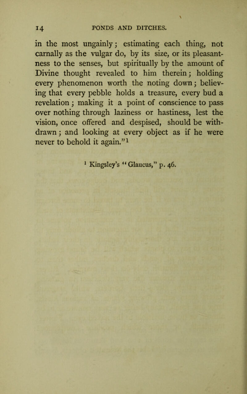 in the most ungainly; estimating each thing, not carnally as the vulgar do, by its size, or its pleasant- ness to the senses, but spiritually by the amount of Divine thought revealed to him therein; holding every phenomenon worth the noting down; believ- ing that every pebble holds a treasure, every bud a revelation; making it a point of conscience to pass over nothing through laziness or hastiness, lest the vision, once offered and despised, should be with- drawn ; and looking at every object as if he were never to behold it again.”1 1 Kingsley’s “Glaucus,” p. 46.