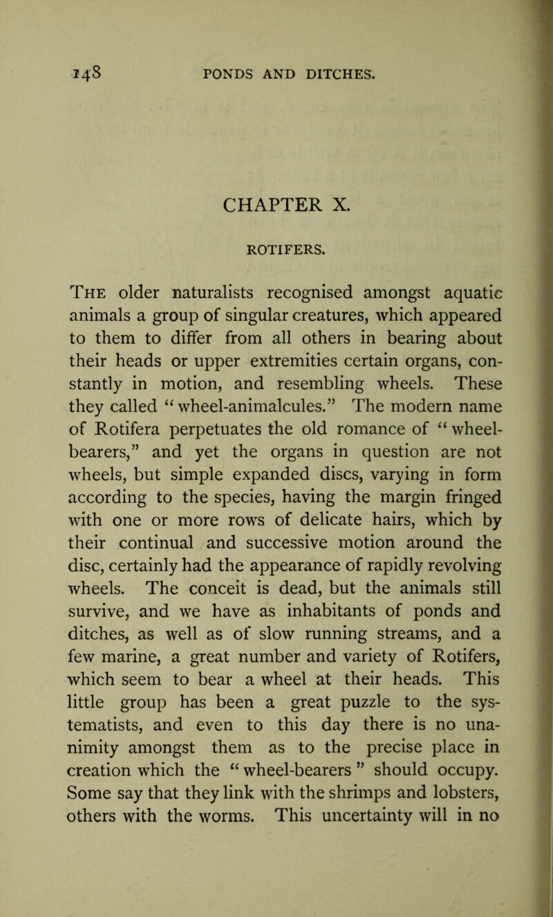 CHAPTER X. ROTIFERS. The older naturalists recognised amongst aquatic animals a group of singular creatures, which appeared to them to differ from all others in bearing about their heads or upper extremities certain organs, con- stantly in motion, and resembling wheels. These they called “wheel-animalcules.” The modern name of Rotifera perpetuates the old romance of “ wheel- bearers,” and yet the organs in question are not wheels, but simple expanded discs, varying in form according to the species, having the margin fringed with one or more rows of delicate hairs, which by their continual and successive motion around the disc, certainly had the appearance of rapidly revolving wheels. The conceit is dead, but the animals still survive, and we have as inhabitants of ponds and ditches, as well as of slow running streams, and a few marine, a great number and variety of Rotifers, which seem to bear a wheel at their heads. This little group has been a great puzzle to the sys- tematists, and even to this day there is no una- nimity amongst them as to the precise place in creation which the “ wheel-bearers ” should occupy. Some say that they link with the shrimps and lobsters, others with the worms. This uncertainty will in no