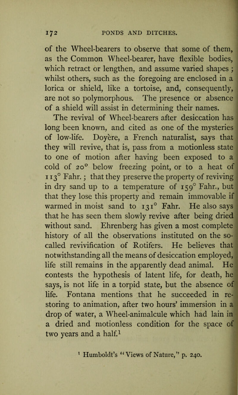 of the Wheel-bearers to observe that some of them, as the Common Wheel-bearer, have flexible bodies, which retract or lengthen, and assume varied shapes ; whilst others, such as the foregoing are enclosed in a lorica or shield, like a tortoise, and, consequently, are not so polymorphous. The presence or absence of a shield will assist in determining their names. The revival of Wheel-bearers after desiccation has long been known, and cited as one of the mysteries of low-life. Doyere, a French naturalist, says that they will revive, that is, pass from a motionless state to one of motion after having been exposed to a cold of 200 below freezing point, or to a heat of : 1130 Fahr.; that they preserve the property of reviving in dry sand up to a temperature of 1590 Fahr., but that they lose this property and remain immovable if warmed in moist sand to 131° Fahr. He also says ■ that he has seen them slowly revive after being dried without sand. Ehrenberg has given a most complete history of all the observations instituted on the so- called revivification of Rotifers. He believes that notwithstanding all the means of desiccation employed, life still remains in the apparently dead animal. He contests the hypothesis of latent life, for death, he says, is not life in a torpid state, but the absence of life. Fontana mentions that he succeeded in re- storing to animation, after two hours’ immersion in a drop of water, a Wheel-animalcule which had lain in a dried and motionless condition for the space of two years and a half.1 1 Humboldt’s “ Views of Nature,” p. 240.