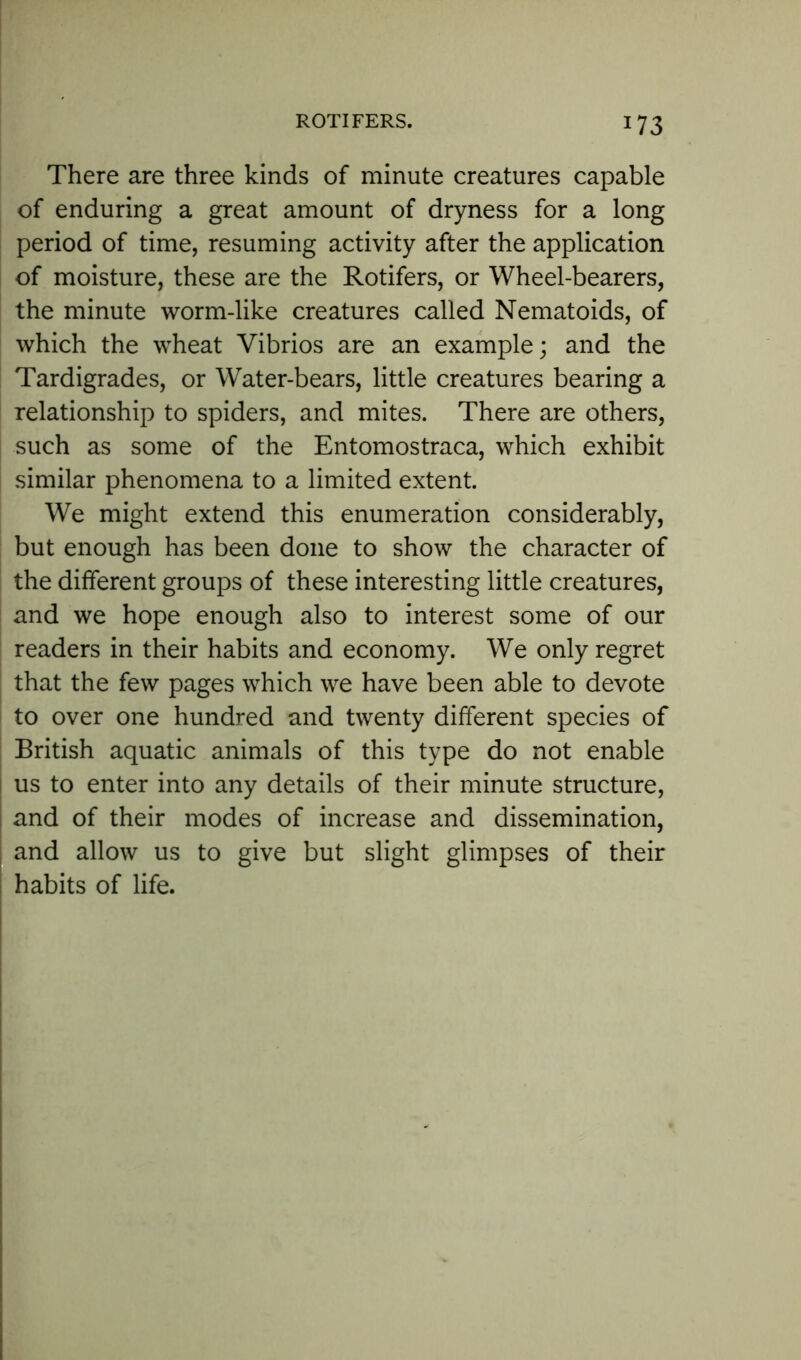 *73 There are three kinds of minute creatures capable of enduring a great amount of dryness for a long period of time, resuming activity after the application of moisture, these are the Rotifers, or Wheel-bearers, the minute worm-like creatures called Nematoids, of which the wheat Vibrios are an example; and the Tardigrades, or Water-bears, little creatures bearing a relationship to spiders, and mites. There are others, such as some of the Entomostraca, which exhibit similar phenomena to a limited extent. We might extend this enumeration considerably, but enough has been done to show the character of the different groups of these interesting little creatures, and we hope enough also to interest some of our readers in their habits and economy. We only regret that the few pages which we have been able to devote to over one hundred and twenty different species of British aquatic animals of this type do not enable us to enter into any details of their minute structure, and of their modes of increase and dissemination, and allow us to give but slight glimpses of their habits of life.