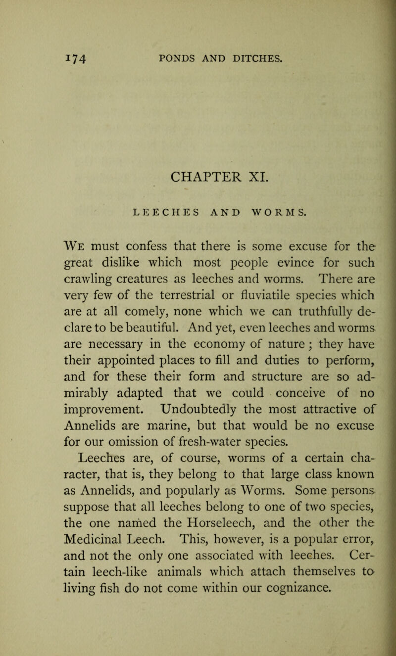 CHAPTER XI. LEECHES AND WORMS. We must confess that there is some excuse for the great dislike which most people evince for such crawling creatures as leeches and worms. There are very few of the terrestrial or fluviatile species which are at all comely, none which we can truthfully de- clare to be beautiful. And yet, even leeches and worms are necessary in the economy of nature; they have their appointed places to fill and duties to perform, and for these their form and structure are so ad- mirably adapted that we could conceive of no improvement. Undoubtedly the most attractive of Annelids are marine, but that would be no excuse for our omission of fresh-water species. Leeches are, of course, worms of a certain cha- racter, that is, they belong to that large class known as Annelids, and popularly as Worms. Some persons, suppose that all leeches belong to one of two species, the one named the Horseleech, and the other the Medicinal Leech. This, however, is a popular error, and not the only one associated with leeches. Cer- tain leech-like animals which attach themselves to living fish do not come within our cognizance.