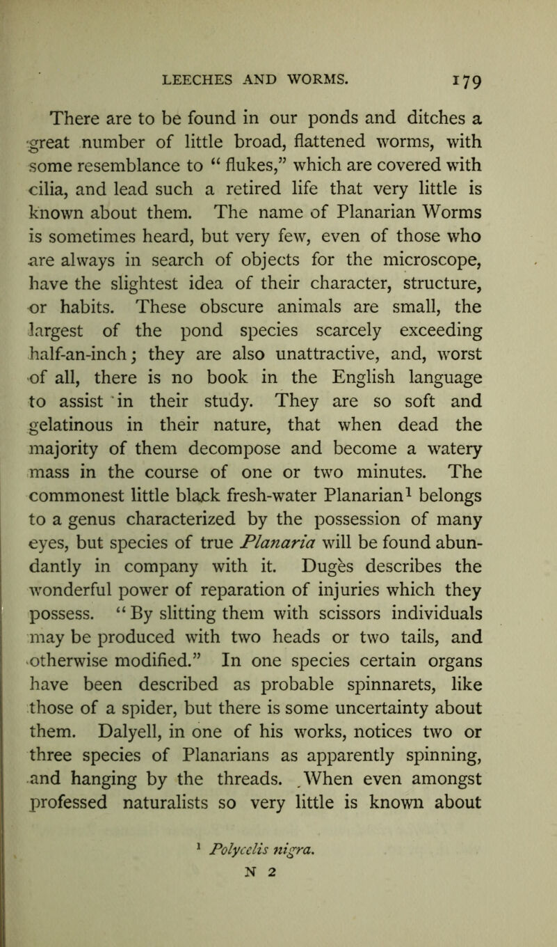 There are to be found in our ponds and ditches a •great number of little broad, flattened worms, with some resemblance to “ flukes,” which are covered with cilia, and lead such a retired life that very little is known about them. The name of Planarian Worms is sometimes heard, but very few, even of those who are always in search of objects for the microscope, have the slightest idea of their character, structure, or habits. These obscure animals are small, the largest of the pond species scarcely exceeding half-an-inch; they are also unattractive, and, worst of all, there is no book in the English language to assist in their study. They are so soft and gelatinous in their nature, that when dead the majority of them decompose and become a watery mass in the course of one or two minutes. The commonest little black fresh-water Planarian1 belongs to a genus characterized by the possession of many eyes, but species of true Planaria will be found abun- dantly in company with it. Duges describes the wonderful power of reparation of injuries which they possess. “ By slitting them with scissors individuals may be produced with two heads or two tails, and otherwise modified.” In one species certain organs have been described as probable spinnarets, like those of a spider, but there is some uncertainty about them. Dalyell, in one of his works, notices two or three species of Planarians as apparently spinning, and hanging by the threads. ,When even amongst professed naturalists so very little is known about 1 Polycclis nigra. N 2