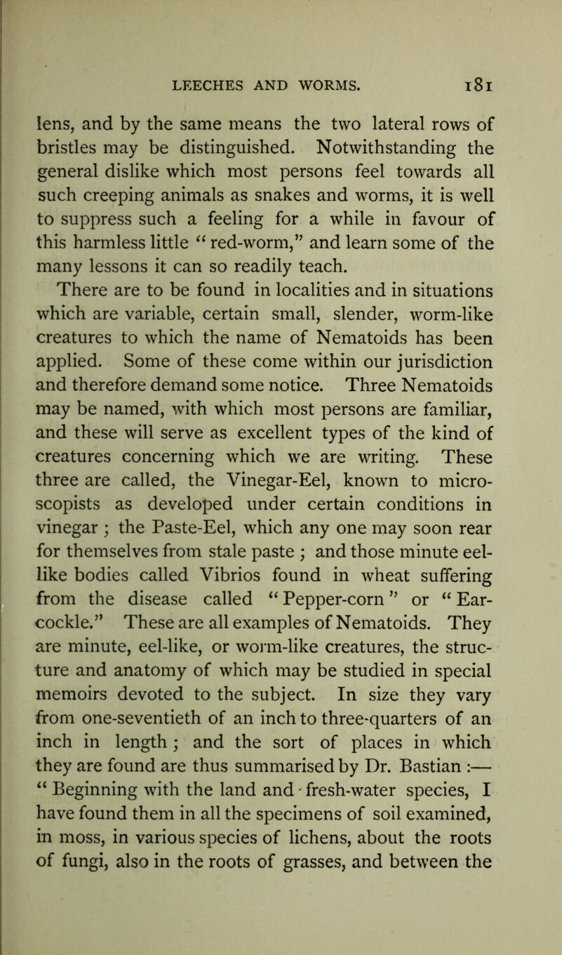 lens, and by the same means the two lateral rows of bristles may be distinguished. Notwithstanding the general dislike which most persons feel towards all such creeping animals as snakes and worms, it is well to suppress such a feeling for a while in favour of this harmless little “ red-worm,” and learn some of the many lessons it can so readily teach. There are to be found in localities and in situations which are variable, certain small, slender, worm-like creatures to which the name of Nematoids has been applied. Some of these come within our jurisdiction and therefore demand some notice. Three Nematoids may be named, with which most persons are familiar, and these will serve as excellent types of the kind of creatures concerning which we are writing. These three are called, the Vinegar-Eel, known to micro- scopists as developed under certain conditions in vinegar ; the Paste-Eel, which any one may soon rear for themselves from stale paste ; and those minute eel- like bodies called Vibrios found in wheat suffering from the disease called “ Pepper-corn99 or “ Ear- cockle.” These are all examples of Nematoids. They are minute, eel-like, or worm-like creatures, the struc- ture and anatomy of which may be studied in special memoirs devoted to the subject. In size they vary from one-seventieth of an inch to three-quarters of an inch in length; and the sort of places in which they are found are thus summarised by Dr. Bastian :— “ Beginning with the land and - fresh-water species, I have found them in all the specimens of soil examined, in moss, in various species of lichens, about the roots of fungi, also in the roots of grasses, and between the