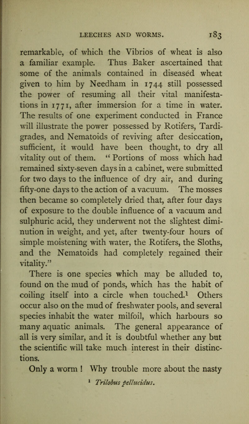 remarkable, of which the Vibrios of wheat is also a familiar example. Thus Baker ascertained that some of the animals contained in diseased wheat given to him by Needham in 1744 still possessed the power of resuming all their vital manifesta- tions in 1771, after immersion for a time in water. The results of one experiment conducted in France will illustrate the power possessed by Rotifers, Tardi- grades, and Nematoids of reviving after desiccation, sufficient, it would have been thought, to dry all vitality out of them. “ Portions of moss which had remained sixty-seven days in a cabinet, were submitted for two days to the influence of dry air, and during fifty-one days to the action of a vacuum. The mosses then became so completely dried that, after four days of exposure to the double influence of a vacuum and sulphuric acid, they underwent not the slightest dimi- nution in weight, and yet, after twenty-four hours of simple moistening with water, the Rotifers, the Sloths, and the Nematoids had completely regained their vitality.” There is one species which may be alluded to, found on the mud of ponds, which has the habit of coiling itself into a circle when touched.1 Others occur also on the mud of freshwater pools, and several species inhabit the water milfoil, which harbours so many aquatic animals. The general appearance of all is very similar, and it is doubtful whether any but the scientific will take much interest in their distinc- tions. Only a worm ! Why trouble more about the nasty 1 Trilobus pellucidus.