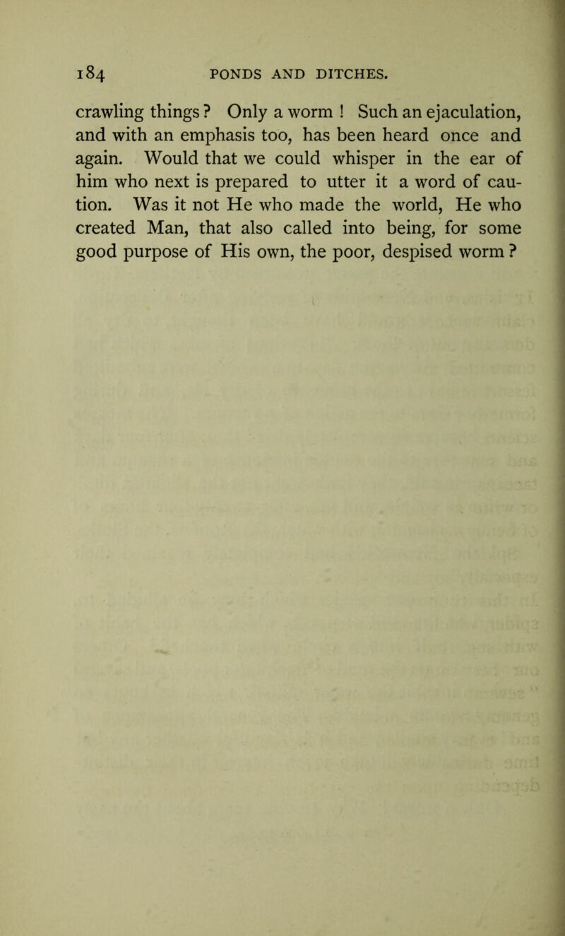 crawling things ? Only a worm ! Such an ejaculation, and with an emphasis too, has been heard once and again. Would that we could whisper in the ear of him who next is prepared to utter it a word of cau- tion. Was it not He who made the world, He who created Man, that also called into being, for some good purpose of His own, the poor, despised worm ?
