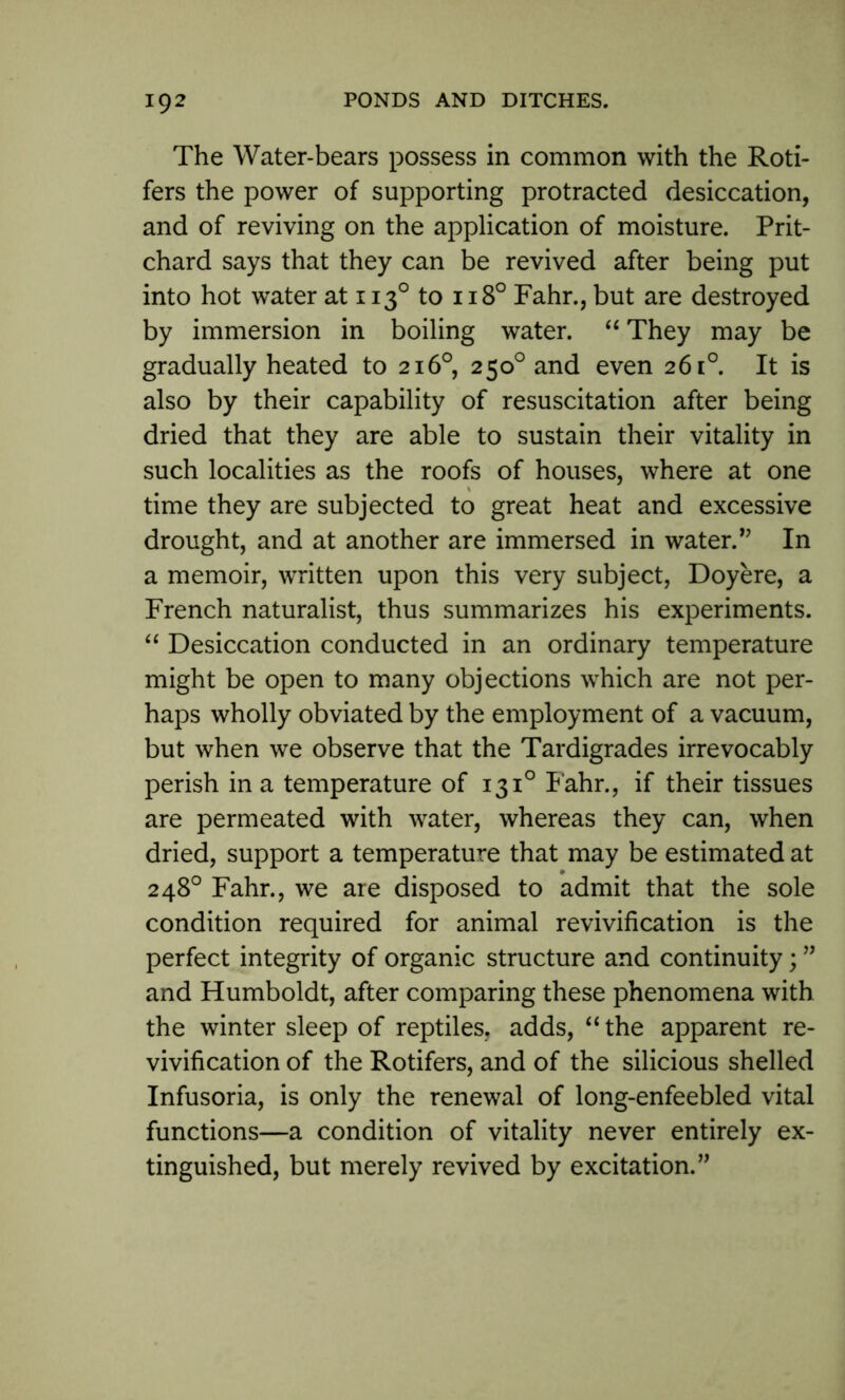 The Water-bears possess in common with the Roti- fers the power of supporting protracted desiccation, and of reviving on the application of moisture. Prit- chard says that they can be revived after being put into hot water at 1130 to 1180 Fahr., but are destroyed by immersion in boiling water. “ They may be gradually heated to 216°, 250° and even 261°. It is also by their capability of resuscitation after being dried that they are able to sustain their vitality in such localities as the roofs of houses, where at one time they are subjected to great heat and excessive drought, and at another are immersed in water.” In a memoir, written upon this very subject, Doyere, a French naturalist, thus summarizes his experiments. “ Desiccation conducted in an ordinary temperature might be open to many objections which are not per- haps wholly obviated by the employment of a vacuum, but when we observe that the Tardigrades irrevocably perish in a temperature of 1310 Fahr., if their tissues are permeated with water, whereas they can, when dried, support a temperature that may be estimated at 248° Fahr., we are disposed to admit that the sole condition required for animal revivification is the perfect integrity of organic structure and continuity; ” and Humboldt, after comparing these phenomena with the winter sleep of reptiles, adds, “the apparent re- vivification of the Rotifers, and of the silicious shelled Infusoria, is only the renewal of long-enfeebled vital functions—a condition of vitality never entirely ex- tinguished, but merely revived by excitation.”