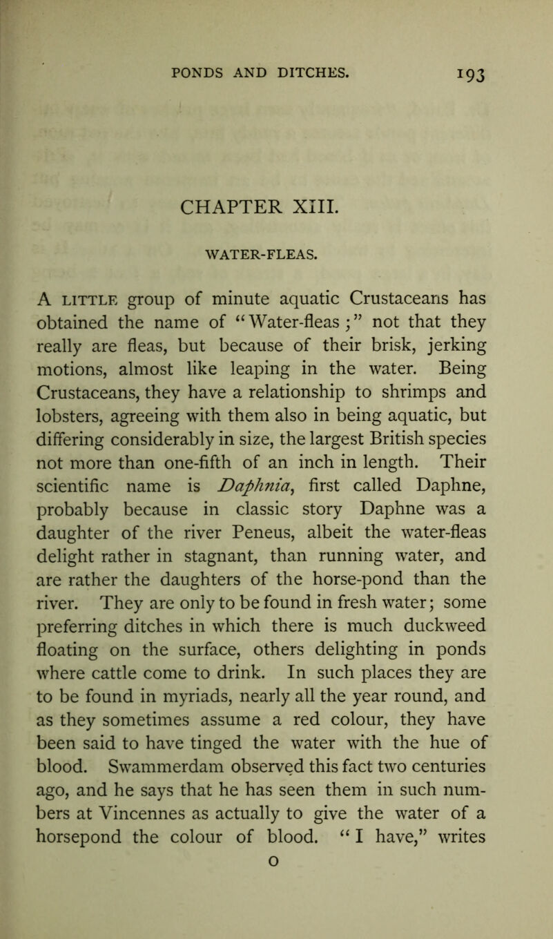 *93 CHAPTER XIII. WATER-FLEAS. A little group of minute aquatic Crustaceans has obtained the name of “Water-fleas;” not that they really are fleas, but because of their brisk, jerking motions, almost like leaping in the water. Being Crustaceans, they have a relationship to shrimps and lobsters, agreeing with them also in being aquatic, but differing considerably in size, the largest British species not more than one-fifth of an inch in length. Their scientific name is Daphnia, first called Daphne, probably because in classic story Daphne was a daughter of the river Peneus, albeit the water-fleas delight rather in stagnant, than running water, and are rather the daughters of the horse-pond than the river. They are only to be found in fresh water; some preferring ditches in which there is much duckweed floating on the surface, others delighting in ponds where cattle come to drink. In such places they are to be found in myriads, nearly all the year round, and as they sometimes assume a red colour, they have been said to have tinged the water with the hue of blood. Swammerdam observed this fact two centuries ago, and he says that he has seen them in such num- bers at Vincennes as actually to give the water of a horsepond the colour of blood. “ I have,” writes o