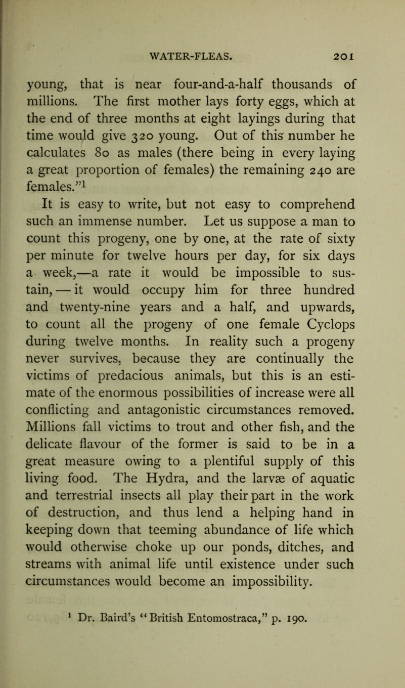 young, that is near four-and-a-half thousands of millions. The first mother lays forty eggs, which at the end of three months at eight layings during that time would give 320 young. Out of this number he calculates 80 as males (there being in every laying a great proportion of females) the remaining 240 are females/’1 It is easy to write, but not easy to comprehend such an immense number. Let us suppose a man to count this progeny, one by one, at the rate of sixty per minute for twelve hours per day, for six days a week,—a rate it would be impossible to sus- tain, — it would occupy him for three hundred and twenty-nine years and a half, and upwards, to count all the progeny of one female Cyclops during twelve months. In reality such a progeny never survives, because they are continually the victims of predacious animals, but this is an esti- mate of the enormous possibilities of increase were all conflicting and antagonistic circumstances removed. Millions fall victims to trout and other fish, and the delicate flavour of the former is said to be in a great measure owing to a plentiful supply of this living food. The Hydra, and the larvae of aquatic and terrestrial insects all play their part in the work of destruction, and thus lend a helping hand in keeping down that teeming abundance of life which would otherwise choke up our ponds, ditches, and streams with animal life until existence under such circumstances would become an impossibility. 1 Dr. Baird’s “British Entomostraca,” p. 190.