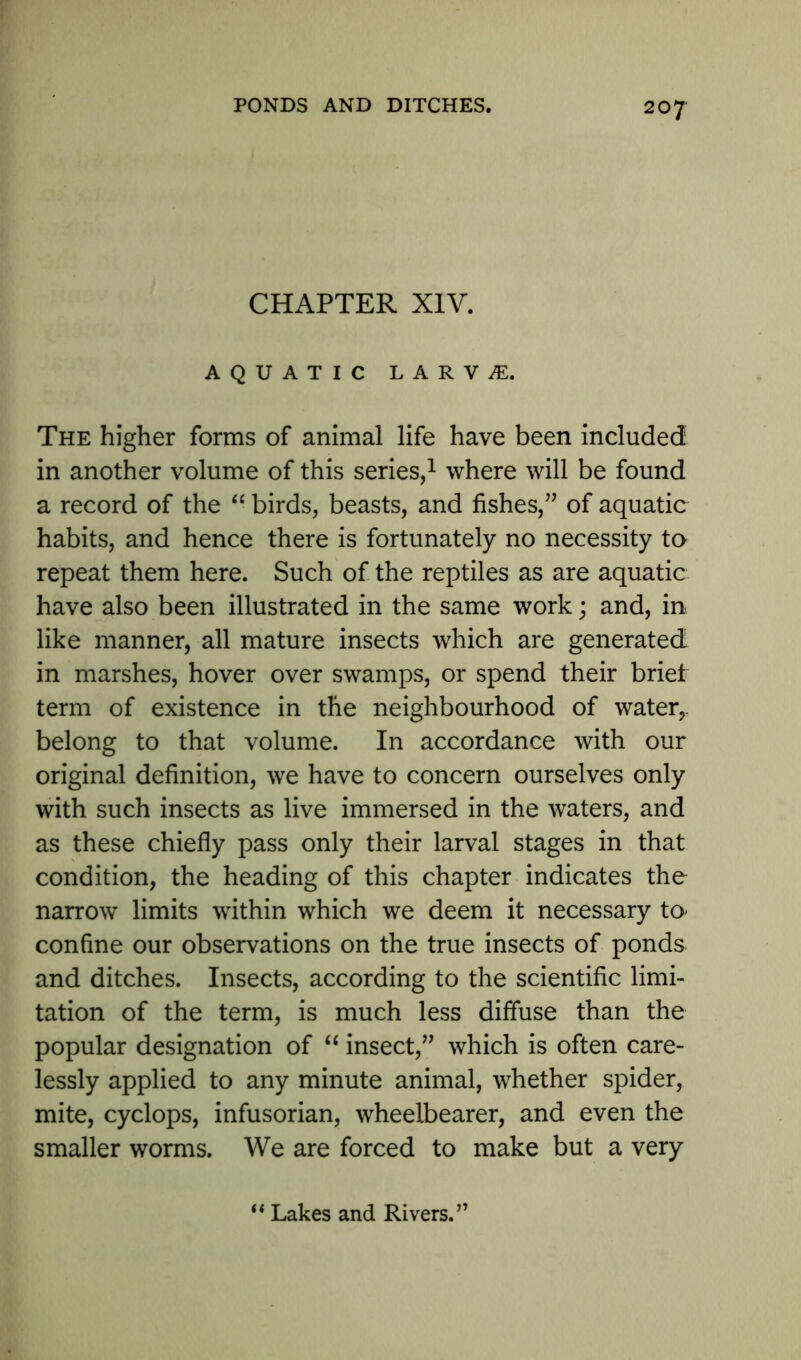CHAPTER XIV. AQUATIC LARVAE. The higher forms of animal life have been included in another volume of this series,1 where will be found a record of the “ birds, beasts, and fishes,” of aquatic habits, and hence there is fortunately no necessity to repeat them here. Such of the reptiles as are aquatic have also been illustrated in the same work; and, in like manner, all mature insects which are generated in marshes, hover over swamps, or spend their brief term of existence in the neighbourhood of water,, belong to that volume. In accordance with our original definition, we have to concern ourselves only with such insects as live immersed in the waters, and as these chiefly pass only their larval stages in that condition, the heading of this chapter indicates the narrow limits within which we deem it necessary to* confine our observations on the true insects of ponds and ditches. Insects, according to the scientific limi- tation of the term, is much less diffuse than the popular designation of “ insect,” which is often care- lessly applied to any minute animal, whether spider, mite, cyclops, infusorian, wheelbearer, and even the smaller worms. We are forced to make but a very “ Lakes and Rivers.