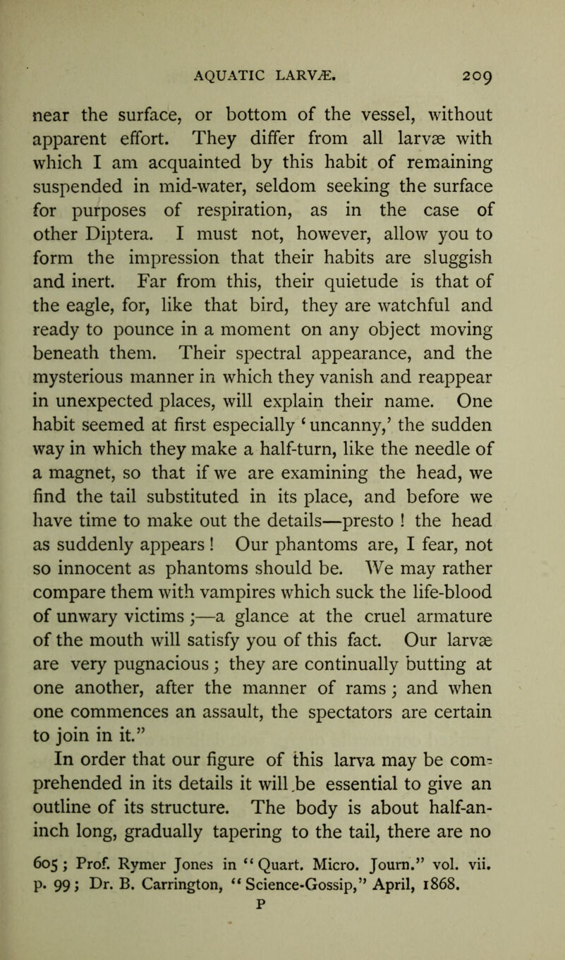 near the surface, or bottom of the vessel, without apparent effort. They differ from all larvae with which I am acquainted by this habit of remaining suspended in mid-water, seldom seeking the surface for purposes of respiration, as in the case of other Diptera. I must not, however, allow you to form the impression that their habits are sluggish and inert. Far from this, their quietude is that of the eagle, for, like that bird, they are watchful and ready to pounce in a moment on any object moving beneath them. Their spectral appearance, and the mysterious manner in which they vanish and reappear in unexpected places, will explain their name. One habit seemed at first especially c uncanny/ the sudden way in which they make a half-turn, like the needle of a magnet, so that if we are examining the head, we find the tail substituted in its place, and before we have time to make out the details—presto ! the head as suddenly appears ! Our phantoms are, I fear, not so innocent as phantoms should be. We may rather compare them with vampires which suck the life-blood of unwary victims ;—a glance at the cruel armature of the mouth will satisfy you of this fact. Our larvae are very pugnacious; they are continually butting at one another, after the manner of rams; and when one commences an assault, the spectators are certain to join in it.” In order that our figure of this larva may be com- prehended in its details it will ,be essential to give an outline of its structure. The body is about half-an- inch long, gradually tapering to the tail, there are no 605; Prof. Rymer Jones in “Quart. Micro. Journ.” vol. vii. p. 99; Dr. B. Carrington, “ Science-Gossip, ” April, 1868. P