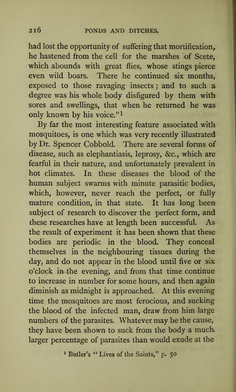 had lost the opportunity of suffering that mortification,, he hastened from the cell for the marshes of Scete, which abounds with great flies, whose stings pierce even wild boars. There he continued six months, exposed to those ravaging insects; and to such a degree was his whole body disfigured by them with sores and swellings, that when he returned he was only known by his voice.”1 By far the most interesting feature associated with mosquitoes, is one which was very recently illustrated by Dr. Spencer Cobbold. There are several forms of disease, such as elephantiasis, leprosy, &c., which are fearful in their nature, and unfortunately prevalent in hot climates. In these diseases the blood of the human subject swarms with minute parasitic bodies, which, however, never reach the perfect, or fully mature condition, in that state. It has long been subject of research to discover the perfect form, and these researches have at length been successful. As the result of experiment it has been shown that these bodies are periodic in the blood. They conceal themselves in the neighbouring tissues during the day, and do not appear in the blood until five or six o'clock in the evening, and from that time continue to increase in number for some hours, and then again diminish as midnight is approached. At this evening time the mosquitoes are most ferocious, and sucking the blood of the infected man, draw from him large numbers of the parasites. Whatever may be the cause, they have been shown to suck from the body a much larger percentage of parasites than would exude at the 1 Butler’s “ Lives of the Saints,” p. 50