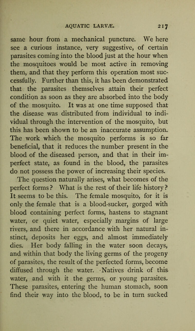 same hour from a mechanical puncture. We here see a curious instance, very suggestive, of certain parasites coming into the blood just at the hour when the mosquitoes would be most active in removing them, and that they perform this operation most suc- cessfully. Further than this, it has been demonstrated that the parasites themselves attain their perfect condition as soon as they are absorbed into the body of the mosquito. It was at one time supposed that the disease was distributed from individual to indi- vidual through the intervention of the mosquito, but this has been shown to be an inaccurate assumption. The work which the mosquito performs is so far beneficial, that it reduces the number present in the blood of the diseased person, and that in their im- perfect state, as found in the blood, the parasites do not possess the power of increasing their species. The question naturally arises, what becomes of the perfect forms? What is the rest of their life history? It seems to be this. The female mosquito, for it is only the female that is a blood-sucker, gorged with blood containing perfect forms, hastens to stagnant water, or quiet water, especially margins of large rivers, and there in accordance with her natural in- stinct, deposits her eggs, and almost immediately dies. Her body falling in the water soon decays, and within that body the living germs of the progeny of parasites, the result of the perfected forms, become diffused through the water. Natives drink of this water, and with it the germs, or young parasites. These parasites, entering the human stomach, soon find their way into the blood, to be in turn sucked