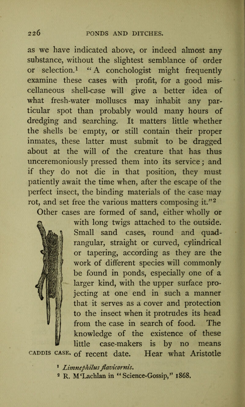 as we have indicated above, or indeed almost any substance, without the slightest semblance of order or selection.1 “ A conchologist might frequently examine these cases with profit, for a good mis- cellaneous shell-case will give a better idea of what fresh-water molluscs may inhabit any par- ticular spot than probably would many hours of dredging and searching. It matters little whether the shells be empty, or still contain their proper inmates, these latter must submit to be dragged about at the will of the creature that has thus unceremoniously pressed them into its service; and if they do not die in that position, they must patiently await the time when, after the escape of the perfect insect, the binding materials of the case may rot, and set free the various matters composing it.”2 Other cases are formed of sand, either wholly or with long twigs attached to the outside. Small sand cases, round and quad- rangular, straight or curved, cylindrical or tapering, according as they are the work of different species will commonly be found in ponds, especially one of a larger kind, with the upper surface pro- jecting at one end in such a manner that it serves as a cover and protection to the insect when it protrudes its head from the case in search of food. The knowledge of the existence of these little case-makers is by no means caddis case. 0f recent date. Hear what Aristotle 1 Limnephilus flavicornis. 2 R. M‘Lachlan in “Science-Gossip,” 1868.