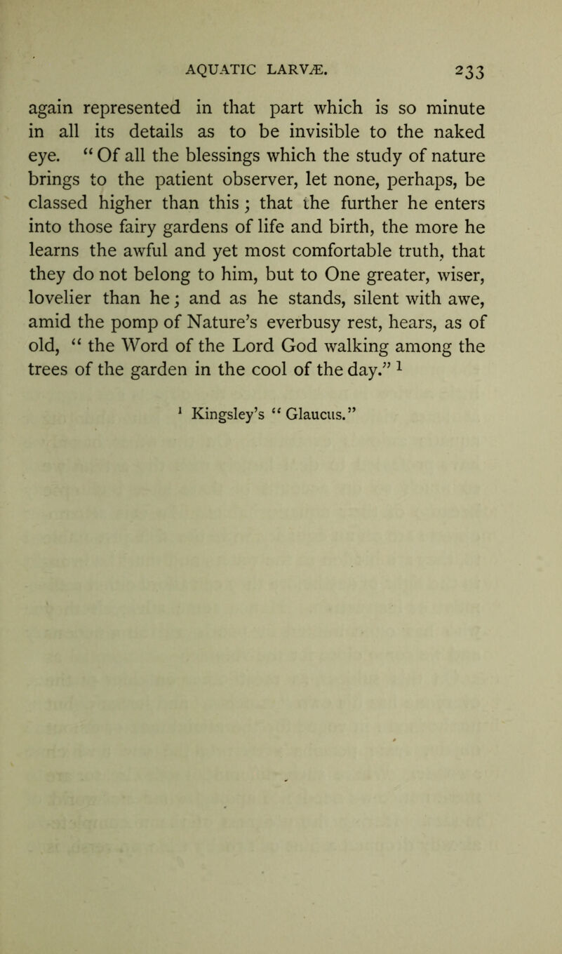 again represented in that part which is so minute in all its details as to be invisible to the naked eye. “ Of all the blessings which the study of nature brings to the patient observer, let none, perhaps, be classed higher than this; that the further he enters into those fairy gardens of life and birth, the more he learns the awful and yet most comfortable truth, that they do not belong to him, but to One greater, wiser, lovelier than he; and as he stands, silent with awe, amid the pomp of Nature’s everbusy rest, hears, as of old, “ the Word of the Lord God walking among the trees of the garden in the cool of the day.” 1 Kingsley’s “ Glaucus.