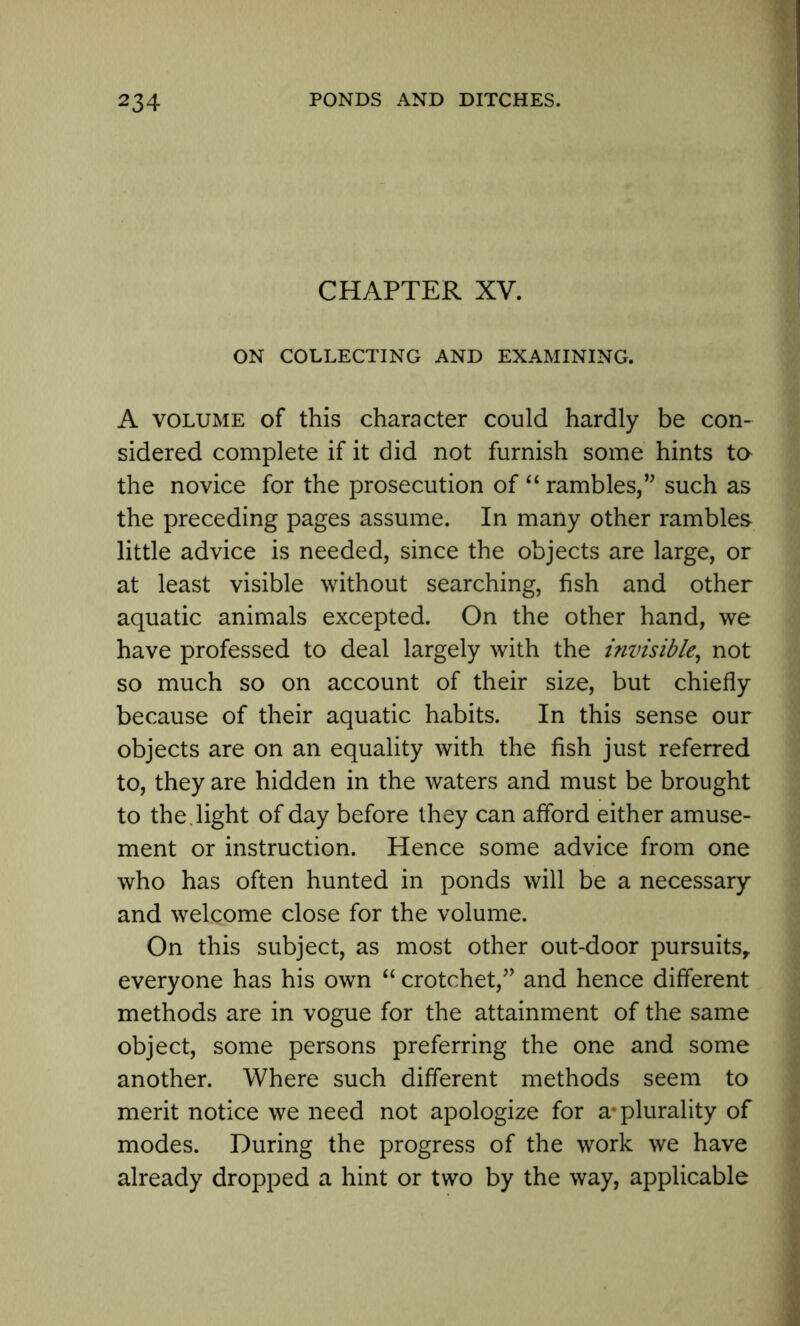 CHAPTER XV. ON COLLECTING AND EXAMINING. A volume of this character could hardly be con- sidered complete if it did not furnish some hints ta the novice for the prosecution of “ rambles,” such as the preceding pages assume. In many other rambles little advice is needed, since the objects are large, or at least visible without searching, fish and other aquatic animals excepted. On the other hand, we have professed to deal largely with the invisible, not so much so on account of their size, but chiefly because of their aquatic habits. In this sense our objects are on an equality with the fish just referred to, they are hidden in the waters and must be brought to the . light of day before they can afford either amuse- ment or instruction. Hence some advice from one who has often hunted in ponds will be a necessary and welcome close for the volume. On this subject, as most other out-door pursuits, everyone has his own “ crotchet,” and hence different methods are in vogue for the attainment of the same object, some persons preferring the one and some another. Where such different methods seem to merit notice we need not apologize for a* plurality of modes. During the progress of the work we have already dropped a hint or two by the way, applicable
