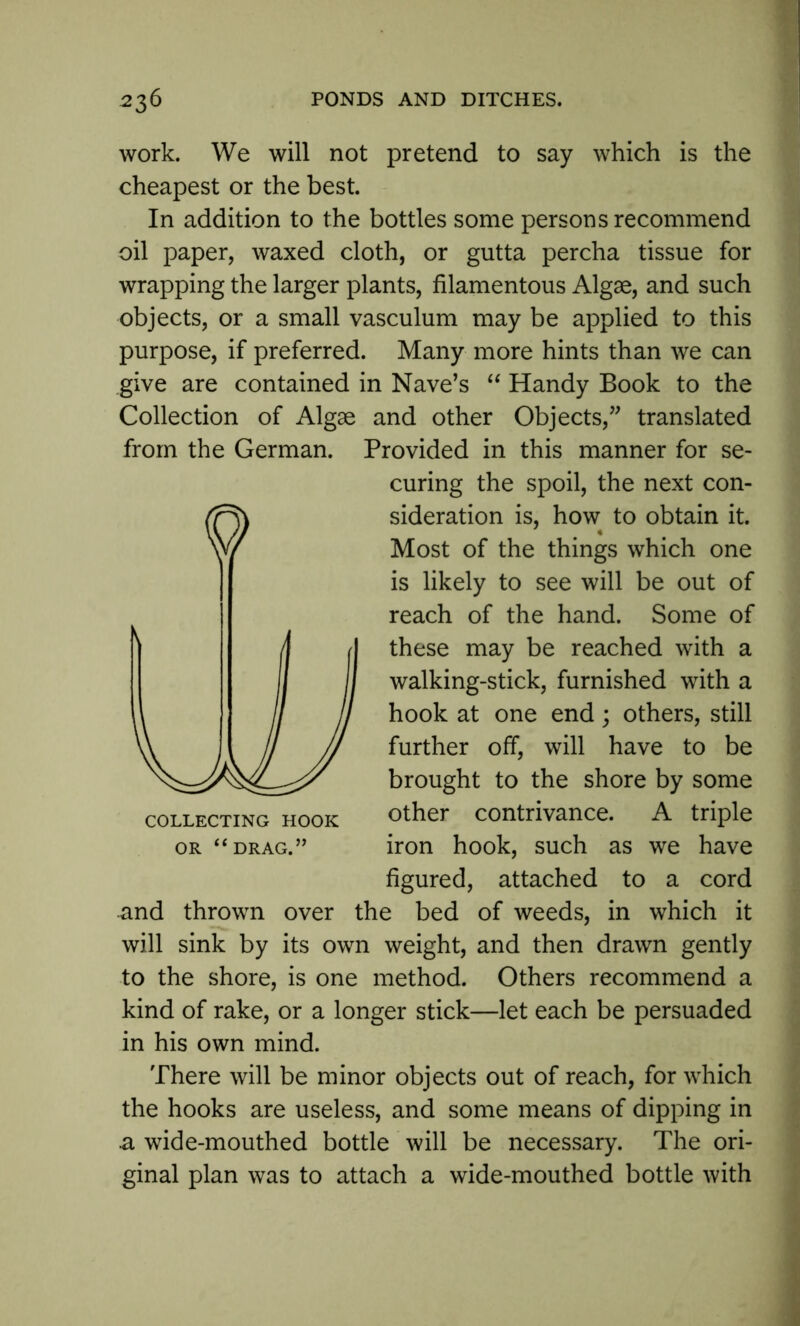 work. We will not pretend to say which is the cheapest or the best. In addition to the bottles some persons recommend oil paper, waxed cloth, or gutta percha tissue for wrapping the larger plants, filamentous Algae, and such objects, or a small vasculum may be applied to this purpose, if preferred. Many more hints than we can give are contained in Nave’s “ Handy Book to the Collection of Algae and other Objects,” translated from the German. Provided in this manner for se- curing the spoil, the next con- sideration is, how to obtain it. Most of the things which one is likely to see will be out of reach of the hand. Some of these may be reached with a walking-stick, furnished with a hook at one end; others, still further off, will have to be brought to the shore by some collecting hook other contrivance. A triple or “drag.” iron hook, such as we have figured, attached to a cord and thrown over the bed of weeds, in which it will sink by its own weight, and then drawn gently to the shore, is one method. Others recommend a kind of rake, or a longer stick—let each be persuaded in his own mind. There will be minor objects out of reach, for which the hooks are useless, and some means of dipping in a wide-mouthed bottle will be necessary. The ori- ginal plan was to attach a wide-mouthed bottle with