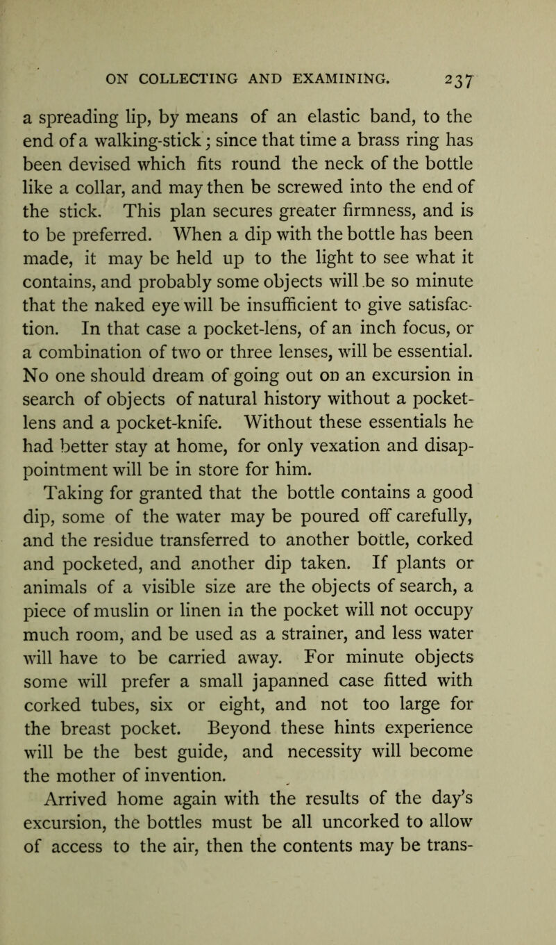a spreading lip, by means of an elastic band, to the end of a walking-stick; since that time a brass ring has been devised which fits round the neck of the bottle like a collar, and may then be screwed into the end of the stick. This plan secures greater firmness, and is to be preferred. When a dip with the bottle has been made, it may be held up to the light to see what it contains, and probably some objects will .be so minute that the naked eye will be insufficient to give satisfac- tion. In that case a pocket-lens, of an inch focus, or a combination of two or three lenses, will be essential. No one should dream of going out on an excursion in search of objects of natural history without a pocket- lens and a pocket-knife. Without these essentials he had better stay at home, for only vexation and disap- pointment will be in store for him. Taking for granted that the bottle contains a good dip, some of the water may be poured off carefully, and the residue transferred to another bottle, corked and pocketed, and another dip taken. If plants or animals of a visible size are the objects of search, a piece of muslin or linen in the pocket will not occupy much room, and be used as a strainer, and less water will have to be carried away. For minute objects some will prefer a small japanned case fitted with corked tubes, six or eight, and not too large for the breast pocket. Beyond these hints experience will be the best guide, and necessity will become the mother of invention. Arrived home again with the results of the day’s excursion, the bottles must be all uncorked to allow of access to the air, then the contents may be trans-