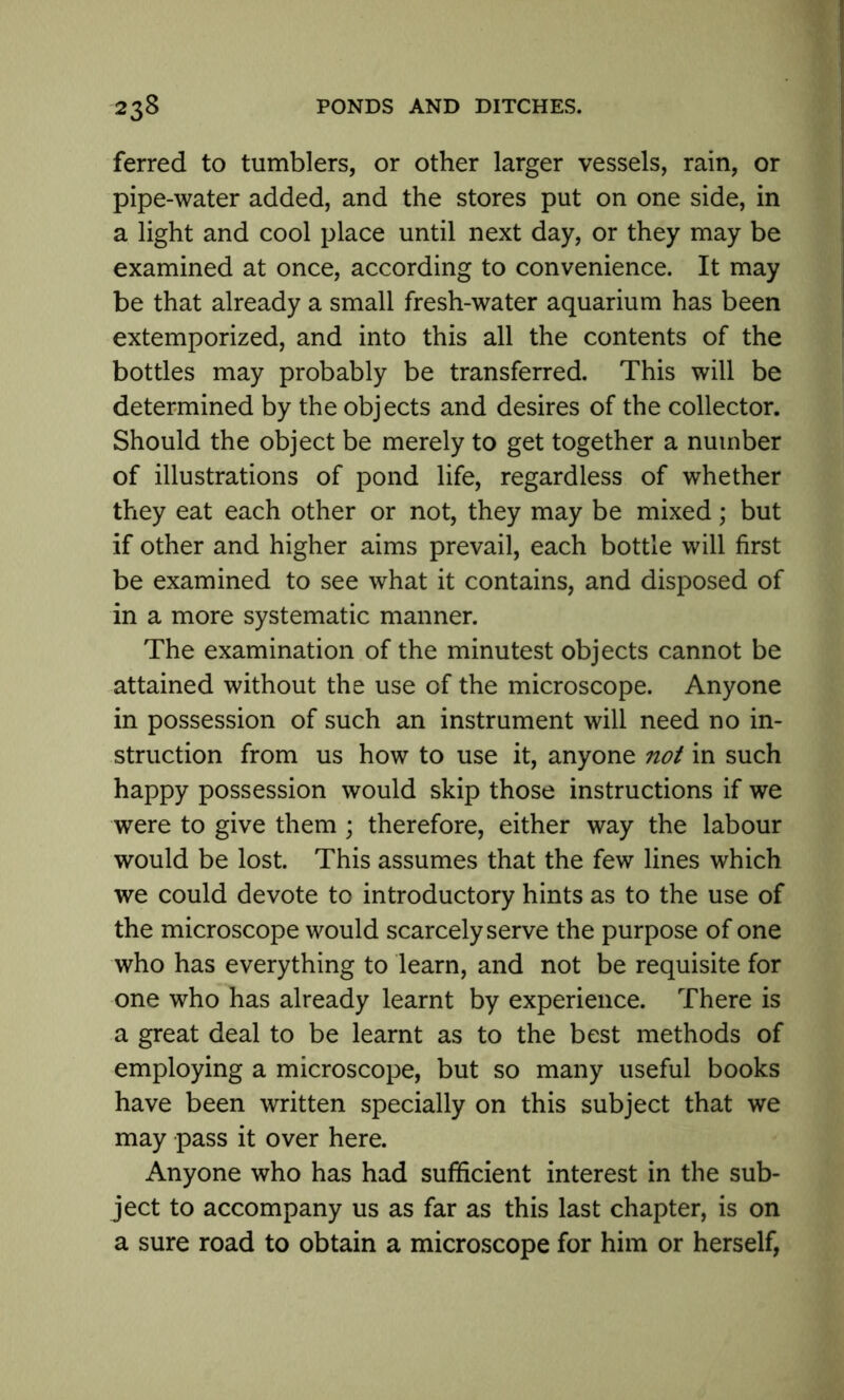 ferred to tumblers, or other larger vessels, rain, or pipe-water added, and the stores put on one side, in a light and cool place until next day, or they may be examined at once, according to convenience. It may be that already a small fresh-water aquarium has been extemporized, and into this all the contents of the bottles may probably be transferred. This will be determined by the objects and desires of the collector. Should the object be merely to get together a number of illustrations of pond life, regardless of whether they eat each other or not, they may be mixed; but if other and higher aims prevail, each bottle will first be examined to see what it contains, and disposed of in a more systematic manner. The examination of the minutest objects cannot be attained without the use of the microscope. Anyone in possession of such an instrument will need no in- struction from us how to use it, anyone not in such happy possession would skip those instructions if we were to give them ; therefore, either way the labour would be lost. This assumes that the few lines which we could devote to introductory hints as to the use of the microscope would scarcely serve the purpose of one who has everything to learn, and not be requisite for one who has already learnt by experience. There is a great deal to be learnt as to the best methods of employing a microscope, but so many useful books have been written specially on this subject that we may pass it over here. Anyone who has had sufficient interest in the sub- ject to accompany us as far as this last chapter, is on a sure road to obtain a microscope for him or herself,