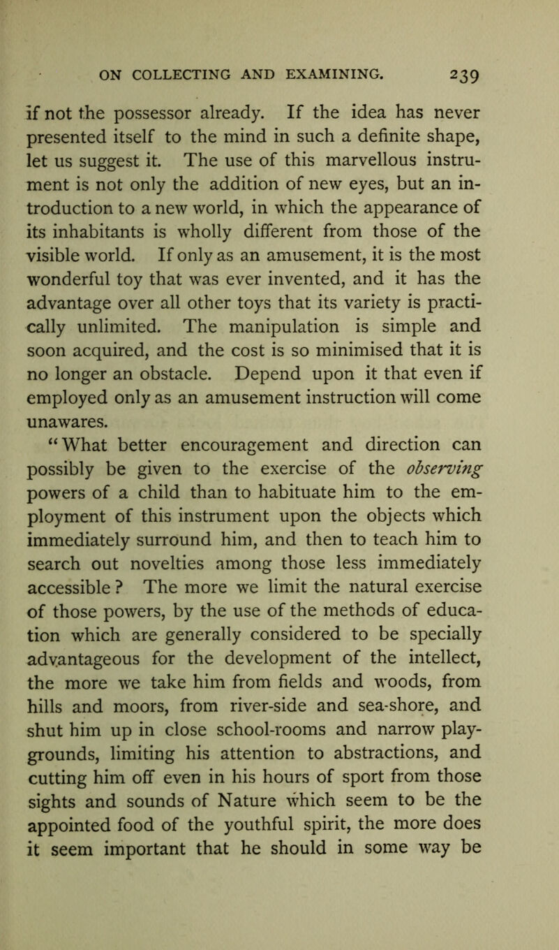 If not the possessor already. If the idea has never presented itself to the mind in such a definite shape, let us suggest it. The use of this marvellous instru- ment is not only the addition of new eyes, but an in- troduction to a new world, in which the appearance of its inhabitants is wholly different from those of the visible world. If only as an amusement, it is the most wonderful toy that was ever invented, and it has the advantage over all other toys that its variety is practi- cally unlimited. The manipulation is simple and soon acquired, and the cost is so minimised that it is no longer an obstacle. Depend upon it that even if employed only as an amusement instruction will come unawares. “What better encouragement and direction can possibly be given to the exercise of the observing powers of a child than to habituate him to the em- ployment of this instrument upon the objects which immediately surround him, and then to teach him to search out novelties among those less immediately accessible ? The more we limit the natural exercise of those powers, by the use of the methods of educa- tion which are generally considered to be specially advantageous for the development of the intellect, the more we take him from fields and woods, from hills and moors, from river-side and sea-shore, and shut him up in close school-rooms and narrow play- grounds, limiting his attention to abstractions, and cutting him off even in his hours of sport from those sights and sounds of Nature which seem to be the appointed food of the youthful spirit, the more does it seem important that he should in some way be