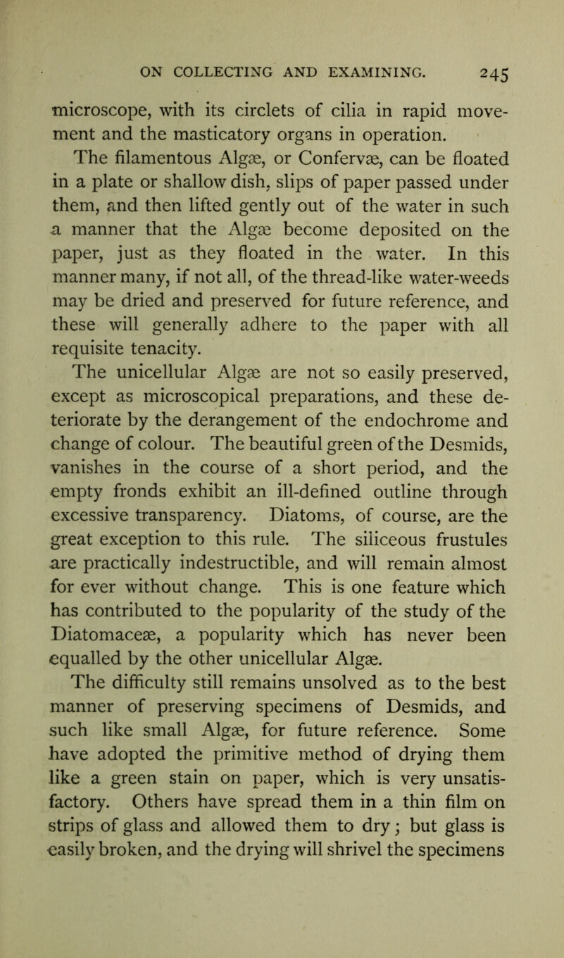 microscope, with its circlets of cilia in rapid move- ment and the masticatory organs in operation. The filamentous Algae, or Confervae, can be floated in a plate or shallow dish, slips of paper passed under them, and then lifted gently out of the water in such a manner that the Algae become deposited on the paper, just as they floated in the water. In this manner many, if not all, of the thread-like water-weeds may be dried and preserved for future reference, and these will generally adhere to the paper with all requisite tenacity. The unicellular Algae are not so easily preserved, except as microscopical preparations, and these de- teriorate by the derangement of the endochrome and change of colour. The beautiful green of the Desmids, vanishes in the course of a short period, and the empty fronds exhibit an ill-defined outline through excessive transparency. Diatoms, of course, are the great exception to this rule. The siliceous frustules are practically indestructible, and will remain almost for ever without change. This is one feature which has contributed to the popularity of the study of the Diatomaceae, a popularity which has never been equalled by the other unicellular Algae. The difficulty still remains unsolved as to the best manner of preserving specimens of Desmids, and such like small Algae, for future reference. Some have adopted the primitive method of drying them like a green stain on paper, which is very unsatis- factory. Others have spread them in a thin film on strips of glass and allowed them to dry; but glass is easily broken, and the drying will shrivel the specimens