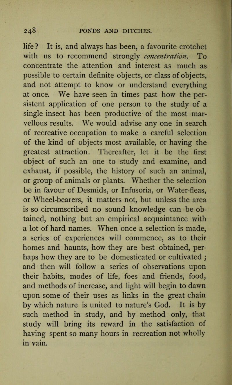 life ? It is, and always has been, a favourite crotchet with us to recommend strongly concentration. To concentrate the attention and interest as much as possible to certain definite objects, or class of objects, and not attempt to know or understand everything at once. We have seen in times past how the per- sistent application of one person to the study of a single insect has been productive of the most mar- vellous results. We would advise any one in search of recreative occupation to make a careful selection of the kind of objects most available, or having the greatest attraction. Thereafter, let it be the first object of such an one to study and examine, and exhaust, if possible, the history of such an animal, or group of animals or plants. Whether the selection be in favour of Desmids, or Infusoria, or Water-fleas, or Wheel-bearers, it matters not, but unless the area is so circumscribed no sound knowledge can be ob- tained, nothing but an empirical acquaintance with a lot of hard names. When once a selection is made, a series of experiences will commence, as to their homes and haunts, how they are best obtained, per- haps how they are to be domesticated or cultivated ; and then will follow a series of observations upon their habits, modes of life, foes and friends, food, and methods of increase, and light will begin to dawn upon some of their uses as links in the great chain by which nature is united to nature’s God. It is by such method in study, and by method only, that study will bring its reward in the satisfaction of having spent so many hours in recreation not wholly in vain.