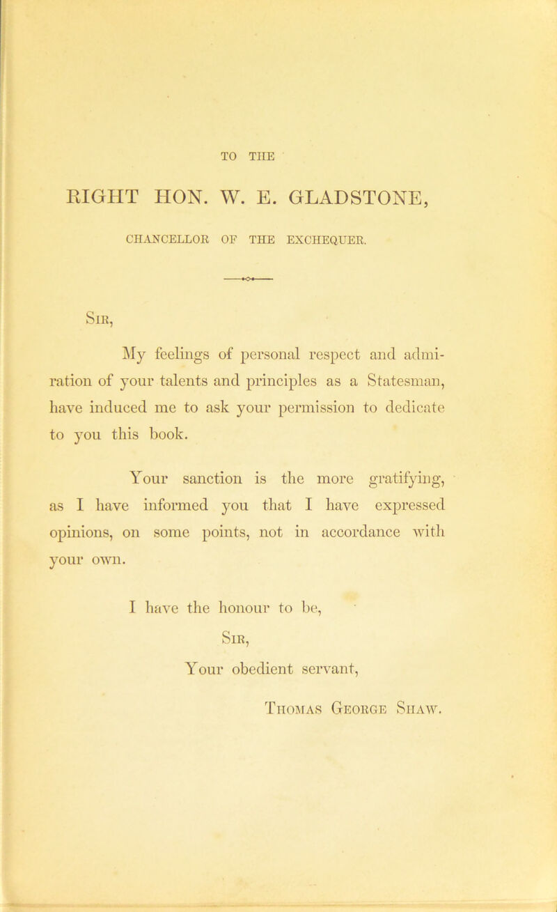 TO THE RIGHT HON. W. E. GLADSTONE, CH.mCELLOE OF THE EXCHEQUEE. SlB, My feelings of personal respect and admi- ration of your talents and principles as a Statesman, have induced me to ask your permission to dedicate to you this book. Your sanction is the more gratifying, as I have informed you that I have expressed opinions, on some points, not in accordance with your own. I have the honour to be, SlE, Your obedient servant. Thomas Geoege Shaw.