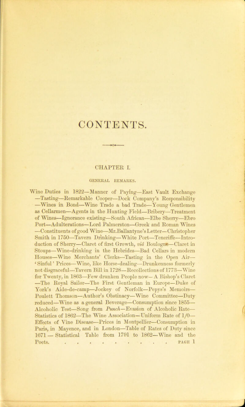 CONTENTS. CIUPTEE I. GENERAL REMARKS. Wine Duties in 1822—Manner of Paying—East Vault Exchange —Tasting—Remarkable Cooper—Dock Company’s Responsibility —Wines in Bond—Wine Trade a bad Ti’ade—Young Gentlemen as Cellarmen—Agents in the Hunting Field—Bribery—Treatment of Wines—Ignorance existing—South African—Elbe Sheny—Ebro Port—Adulterations—Lord Palmerston—Greek and Roman Wines —Constituents of good Wine—Mr.Ballantyne’s Letter— Christopher Smith in 1760—Tavern Drinking—White Port—Teneriife—Intro- duction of Sherry—Claret of first Growth, via Boulogne—Claret in Stoups—Wine-drinking in the Hebrides—Bad Cellars in modern Houses—Wine Merchants’ Clerks—Tasting in the Open Air— ‘ Sinful ’ Prices—Wine, like Horse-dealing—Drunkenness formerly not disgraceful—Tavern Bill in 1728—Recollections of 1773—Wine for Twentj', in 1863—Few dranken People now—A Bishop’s Claret —The Royal Sailor—The First Gentleman in Europe—Duke of York’s Aide-de-camp—Jockey of Norfolk—Pepys’s Memoirs— Poulett Thomson—Author’s Obstinacy—Wine Committee—Duty reduced—Wine as a general Beverage—Consumption since 1855— Alcoholic Test—Song from PmwcA—Evasion of Alcoholic Rate— Statistics of 1862—The Wine Association—Uniform Rate of 1 /O— Effects of Vine Disease—Prices in Montpellier—Consumption in Paris, in Mayence, and in London—Table of Rates of Duty since 1671 — Statistical Table from 1791 to 1862—Wine and the Poets. PAGE 1