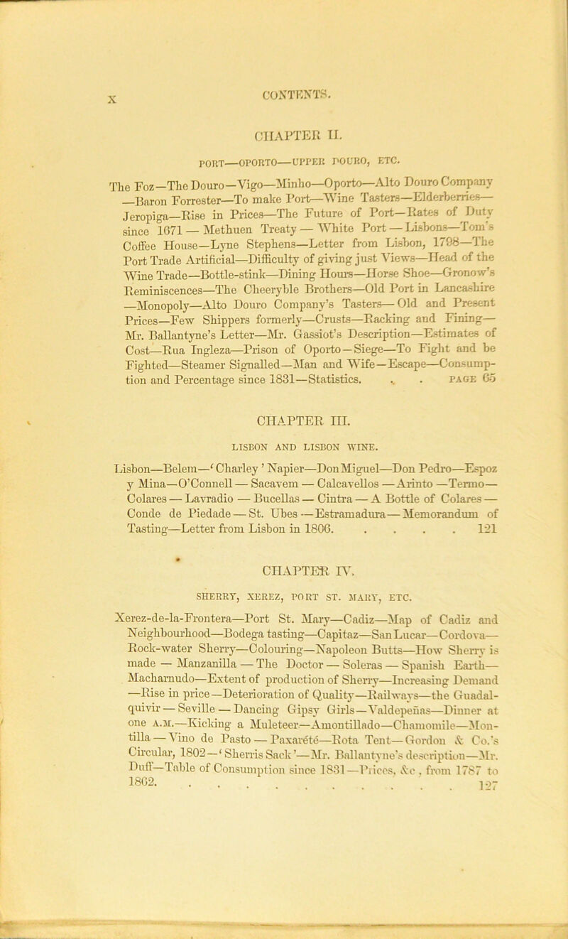 CHAPTER II. PORT—OPORTO—UPPER POURO, ETC. The Foz—The Douro—Vigo—Minho—Oporto—Alto Douro Comp.-my IBaron Forrester—To make Port—V ine Tasters Elderberries Jeropiga—Rise in Prices—The Future of Port—Rates of Duty since 1G71 — Methuen Treaty — White Port — Lisbons—Tom's Coffee House—Ljme Stephens—Letter from Lisbon, 1798—The Port Trade Artificial—Difficulty of giving just Views—Head of the Wine Trade—Bottle-stink—Dining Homs—Horse Shoe—Gronow’s Reminiscences—The Cheeryble Brothers—Old Port in Lancashire —Monopoly—Alto Douro Company’s Tasters—Old and Present Prices—Few Shippers fonnerly—Crusts—Racking and Fining— Mr. Ballantyne’s Letter—Mr. Gassiot’s Description—Estimates of Cost—Rua Ingleza—Prison of Opoi-to —Siege—To Fight and be Fighted—Steamer Signalled—Man and Wife—Escape—Consump- tion and Percentage since 1831—Statistics. .. . page Go CHAPTER HI. LISBON AND LISBON WINE. Lisbon—Belem—'Chailey ’ Napier—DonMiguel—Don Pedro—Espoz y Mina—O’Connell — Sacavem — Calcavellos —Aiinto —Termo— Colares — La^radio — Bucellas — Cintra — A Bottle of Colares — Conde de Piedade — St. Ubes—Estramadm’a—Memorandum of Tasting—Letter from Lisbon in 1806. .... 121 CILAPTER R'. SHERRY, XEREZ, PORT ST. MARY, ETC. Xerez-de-la-Frontera—Port St. Mary—Cadiz—Map of Cadiz and Neighbourhood—Bodega tasting—Capitaz—SanLucar—Cordova— Rock-water Sherry—Colouring—Napoleon Butts—How Sherrv is made — Manzanilla — Tlie Doctor — Soleras — Spanish Earth— Machamudo—Extent of production of Sherry—Increasing Demand —Rise in price—Deterioration of Quality—Railways—the Guadal- quivir— Seville — Dancing Gipsy Girls—Valdepeuas—Dinner at one A.M.—Kicking a Muleteer.—Amontillado—Chamomile—Mon- tilla — Vino de Paste — Paxardtd—Rota Tent—Gordon & Co.’s Circular, 1802 — ‘ ShemsSack’—Mr. Ballantyne’s descriptiun—Mr. Duff—Table of Consumption since 1831—Pi ices, Ac . fmm 1787 to 1862. . . 1-^7
