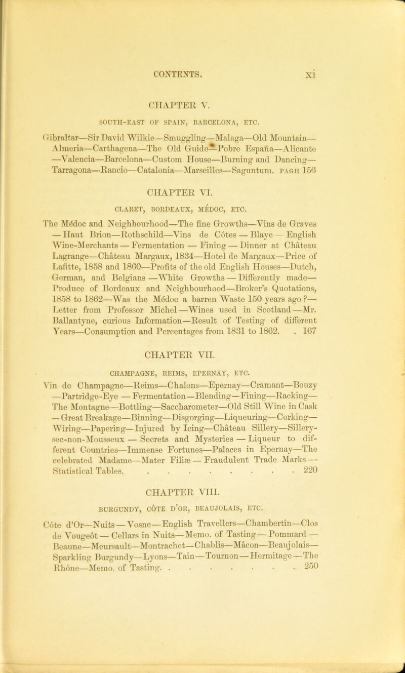 CTIAPTER V. SOUTH-EAST OF SPAIN, BARCELONA, ETC. (iibraltar—Sir Davitl Willdo—Smuggling—Malaga—Old Mountain— .\lmeria—Carthagena—The Old Guide—Pobre Espana—Alicante —Valencia—Barcelona—Custom House—Burning and Dancing— Tarragona—Rancio—Catalonia—Marseilles—Saguntum. page 1o6 CHAPTER VI. CLARET, BORDEAUX, MEDOC, ETC. The M^doc and Neighbourhood—The fine Growths—Vins de Graves — Haut Brion—Rothschild—Vins de Cotes — Blaye — English Wine-Merchants — Fermentation — Fining — Dinner at Chateau Lagrange—Chateau Margaux, 1834—Hotel de Margaux—Price of Lafitte, 1858 and 1860—Profits of the old English Houses—Dutch, German, and Belgians —AMiite Growths — Differently made— Produce of Bordeaux and Neighbourhood—Brolter’s Quotations, 1858 to 1862—Was the Mddoc a barren Waste 150 years ago ?— Letter from Professor Michel—Wines used in Scotland—Mr. Ballantyne, curious Information—Result of Testing of different Years—Consumption and Percentages from 1831 to 1862. . 167 CHAPTER VII. CHAMPAGNE, REIMS, EPERNAY, ETC. Vin de Champagne—Reims—Chalons—Epernay—Cramant—Bouzy —Parti-idge-Eye — Fermentation—Blending—Fining—Racking— The Montagne—Bottling—Saccharometer—Old Still AVine in Cask — Great Breakage—Binning—Disgorging—Liqueming—Corking— Wiring—Papering—Injured by Icing—Chateau Sillery—Sillery- sec-non-AIousseux — Secrets and Mysteries — Liqueur to dif- ferent Countries—Immense Fortunes—Palaces in Epernay—The celebrated JIadame—Mater Filiie — Fraudulent Trade Marks — Statistical Tables. ........ 220 CHAPTER VIII. BURGUNDY, c6tE d’oR, BEAUJOLAIS, ETC. Cote d’Or—Nuits—A^osne—English Travellers—Chambertin—Clos de A^ougeot — Cellars in Nuits—Memo, of Tasting—Pommard — Beaune—Aleursault—Montrachct—Chablis—Macon—Beaujolais— Sparkling Burgundy—Lyons—Tain—Tournon—IIenuitage—Tlie Rlione—Memo, of Tasting 250