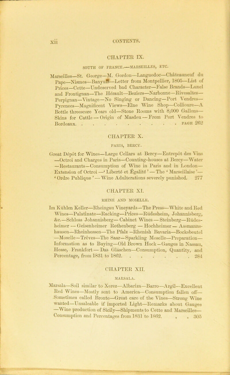 CHAPTER IX. SOUTH OF FRANCE.—MAUSEILLE.S, ETC. Marseilles—St. George—M. Gordon-Languedoc—Chateauneuf du Pape—Nismes—Banyufl—Letter from Montpellier, 180o—List of Prices—Cette—Undeserved bad Character—False Brands—Lunel and Frontignan—The TKi-ault—Beziers—Narhonne—Rivesaltes— Pei-pignan—Vintage—No Singing or Dancing—Port Vendres— Pyrenees—Magnificent Views—Elne Wine Shop—Collioure—A Bottle threescore Years old—Stone Rooms with 8,000 Gallons— Skins for Cattle — Origin of Masdeu — From Port Vendres to Bordeaux. ......... page 262 CHAPTER X. PARIS, BERCT. Great Depot for Wines—Large CeUars at Bercy—Entrepot des Via? —Octroi and Charges in Pans—Counting-houses at Bercy—Water —Restaurants—Consiunption of Wine in Pains and in Ijondon— Extension of Octroi —‘ Libertd et Egalitd ’ — The ‘ Mai'seillaise ’— ‘ Ordi’e Publique ’ — Wine Adulterations severely punished. 277 CHAPTER XI. RHINE AND MOSELLE. Im Kiihlen Keller—Rheingau Vineyai’ds—The Press—'^Tiite and Red Wines—Palatinate—Racking—Prices—Riidesheim, Johannisberg, &c.—Schloss Johannisberg—Cabinet Wines — Steinberg—RiLdes- heimer — Geisenheimer Rothenberg — Hochheimer — Assmanns- hausen—Rheinhessen—The Pfalz —Rhenish Bavaria—^Bocksbeutel —Moselle—Treves—The Saar—Sparkling Moselle—Preparation— Information as to Buying—Old Brown Hock —Gauges in Nassau, Hesse, Frankfort — Das Glaschen—Consumption, Quantitv', and Percentage, from 1831 to 1862. ...... 284 CHAPTER XII. MARSALA. Marsala—Soil similar to Xerez—Albariza—BiU’ro—Argil—Excellent Red Wines—IMostly sent to America—Consumption fallen off— Sometimes called Bronte—Great care of the \'ines—Strong Wine wanted—Unsaleable if imported Light—Remarks about Gauges —Wine production of Sicilj^—Shipments to Cette and Marseilles— Consumption and Percentages from 1831 to 1862. , , 30o