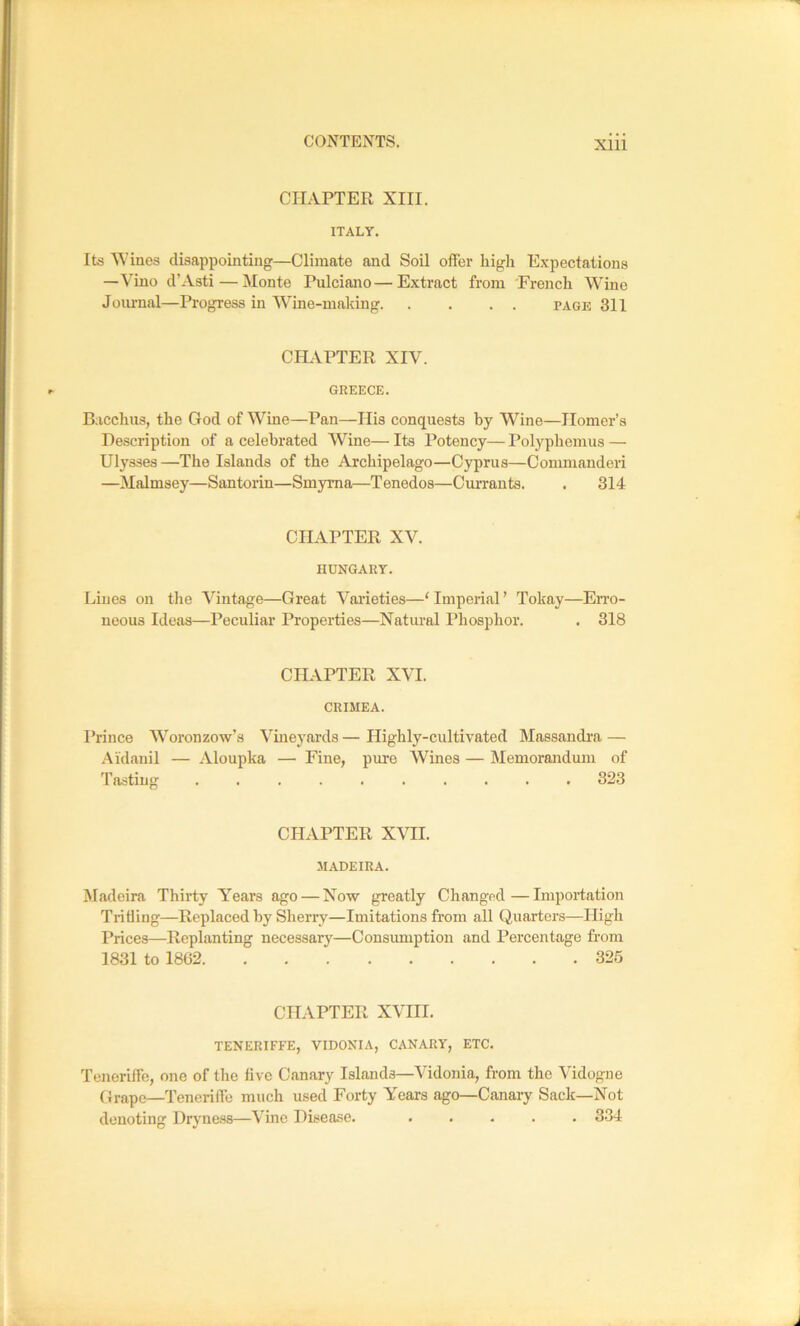 CHAPTER XIII. ITALY. Its Wines disappointing—Climate and Soil offer high Expectations —Vino d’Asti — Monte Pulciano—Extract from French Wine Journal—Progress in Wine-making page 311 CILAPTER XIV. GREECE. Bacclius, the God of W''ine—Pan—Ilis conquests by Wine—Homer’s Description of a celebrated Wine— Its Potency— Polyphemus — Ulysses —The Islands of the Archipelago—Cyprus—Conmianderi —Malmsey—Santorin—Smyrna—Tenedos—Cuirants. . 314 CHAPTER XV. HUNGARY. Lines on the Vintage—Great Varieties—‘ Imperial ’ Tokay—Erro- neous Ideas—Peculiar Properties—Natm-al Phosphor. • 318 CHAPTER XVI. CRIMEA. Prince Woronzow’s Vineyards — Highly-cultivated Massandra — Aidanil — Aloupka — Fine, pure Wines — Memorandum of Tasting 323 CHAPTER XVII. MADEIRA. Madeira Thirty Years ago — Now greatly Changed—Importation Trifling—Replaced by Sherry—Imitations from all Quarters—High Prices—Replanting necessary—Consumption and Percentage from 1831 to 1862 325 CHAPTER XVIII. TENERIFFE, VIDONIA, CANARY, ETC. Teneriffe, one of the five Canary Islands—Vidonia, from the Vidogne (Jrape—Tenerifle much used Forty Years ago—Canary Sack—Not denoting l)ryue.ss—Vine Disease. ..... 334