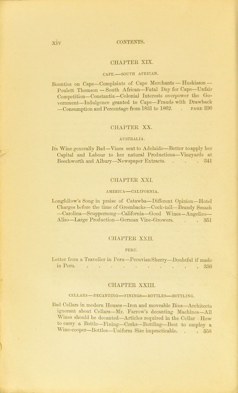 CHArTEK XIX. cape. .SOUTH AFRICAN. Bounties on Cape—Complaints of Cape Merchants — Iluskisson— Poulett Thomson — South African—Fatal Day for Cape—Unfair Competition—Constantia—Colonial Interests overiiower the Go- vernment—Indulgence granted to Cape—Frauds with Drawback —Consumption and Percentage from 1831 to 1862. . p.iGE 336 CHAPTER XX. AUSTRALIA. Its Wine generally Bad—Vines sent to Adelaide—Better to apply her Capital and Labour to her natural Productions—Vineyards at Beech worth and Albury—Newspaper Extracts. . . . 341 CHAPTER XXL AMERICA CALIFORNIA. Longfellow’s Song in praise of Catawba—Different Opinion—Hotel Charges before the time of Greenbacks—Cock-tail—Brandy Smash —Carolina—Scuppernong—California—Good Wines—Angelico— Aliso—Large Production—German Vine-Growers. . . 351 CHAPTER XX IT. PERU. Letter from a Traveller in Peru—Peruvian Sherry—Doubtful if made iu Peru 35G CILIPTER XXTTT. CELLARS—DECANTING FININGS BOTTLES BOTTLING. Bad Cellars in modem Houses —Iron and moveable Bins—Architects ignorant about Cellars—Mr. FaiTow's decanting Machines—All Wines should be decanted—Articles required in the Cellar How to carry a Bottle—Finiug—Corks—Bottling—Best to employ a Wine-cooper—Bottles—Uniform Size impmcticable. . . 358