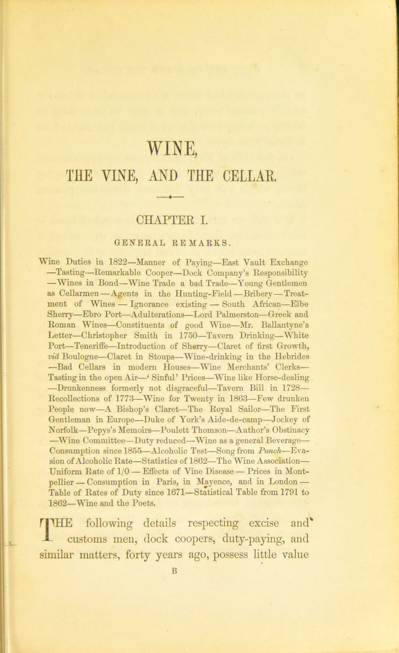 WINE, THE VINE, AND THE CELLAE. CHAPTER I. GENERAL REMARKS. Wine Duties in 1822—Manner of Paying—East Vault Exchange —Tasting—Remarkable Cooper—Dock Company’s Responsibility —Wines in Bond—Wine Trade a bad Trade—Yoimg Gentlemen as CeUarmen—Agents in the Hunting-Field—Bribery—Treat- ment of Wines — Ignorance existing — South AJrican—Elbe Sherry—Ebro Port—Adulterations—Lord Palmerston—Greek and Roman Wines—Constituents of good Wine—Mr. BaUantyne’s Letter—Christopher Smith in 1750—Tavern Dilnking—White Port—Tenerifife—Introduction of Shen-y—Clai’et of first Growth, via Boulogne—Claret in Stoups—Wine-drinking in the Hebrides —Bad Cellars in modem Houses—Wine Merchants’ Clerks— Tasting in the open Air—‘ Sinful’ Prices—Wine like Horse-dealing —Drunkenness formerly not disgraceful—Tavern Bill in 1728— Recollections of 1773—Wine for Twenty in 1863—Few drunken People now—A Bishop’s Claret—The Royal Sailor—The First Gentleman in Europe—Duke of York’s Aide-de-camp—Jockey of Norfolk—Pepys’s Memoii’s—Poulett Thomson—Author’s Obstinacy —Wine Committee—Duty reduced—Wine as a general Beverage— Consumption since 1855—Alcoholic Test—Song from Punch—Eva- sion of Alcoholic Rate—Statistics of 1862—The Wine Association— Uniform Rate of 1/0 — Efiects of Vine Disease — Prices in Mont- pellier — Consumption in Paris, in Mayence, and in London — Table of Rates of Duty since 1671—Statistical Table firom 1791 to 1862—Wine and the Poets. ri^^HE following details respecting excise and' -i- customs men, dock coopers, duty-paying, and similar matters, forty years ago, possess little value B