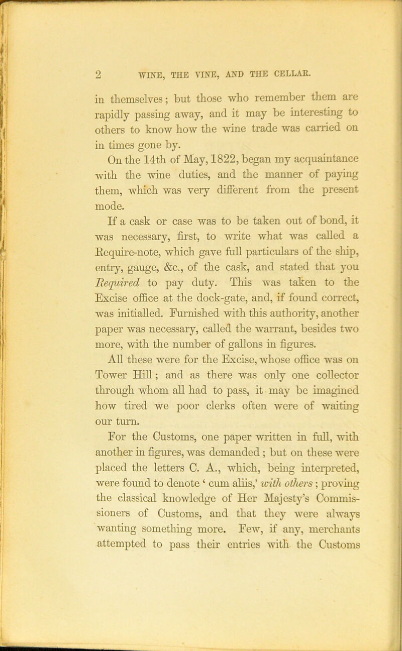 in themselves; but those who remember them are rapidly passing away, and it may be interesting to others to know how the wine trade was carried on in times gone by. On the 14th of May, 1822, began my acquaintance with the wine duties, and the manner of paying them, which was very different from the present mode. If a cask or case was to be taken out of bond, it was necessary, first, to write what was called a Eequire-note, which gave full particulars of the ship, entry, gauge, &c., of the cask, and stated that you Required to pay duty. This was taken to the Excise office at the dock-gate, and, if found correct, was initialled. Furnished with this authority, another paper was necessary, called the warrant, besides two more, with the number of gallons in figures. AH these were for the Excise, whose office was on Tower Hill; and as there was only one collector through whom aU had to pass, it may be imagined how tired we poor clerks often were of waiting our turn. For the Customs, one paper written in full, with another in figures, was demanded; but on these were placed the letters C. A., which, being interpreted, were found to denote ‘ cum aliis,’ with others; proving the classical knowledge of Her Majesty’s Commis- sioners of Customs, and that they were always wanting sometliing more. Few, if any, merchants attempted to pass their entries with the Customs