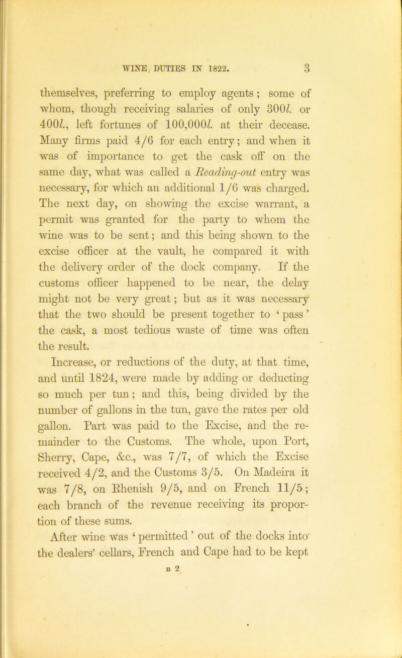 themselves, preferring to employ agents; some of whom, though receiving salaries of only 300^. or 400Z., left fortunes of 100,000Z. at their decease. Many firms paid 4/6 for each entry; and when it was of importance to get the cask off on the same day, what was called a Reading-out entry was necessary, for wliich an additional 1 /6 was charged. The next day, on showing the excise warrant, a permit was granted for the party to whom the wine was to be sent; and this being shown to the excise officer at the vault, he compared it -with the delivery order of the dock company. If the customs officer happened to be near, the delay might not be very great; but as it was necessary that the two should be present together to ‘ pass ’ the cask, a most tedious waste of time was often the result. Increase, or reductions of the duty, at that time, and until 1824, were made by adding or deducting so much per tun; and this, being divided by the number of gallons in the tun, gave the rates per old gallon. Part was paid to the Excise, and the re- mainder to the Customs. The whole, upon Port, Sherry, Cape, &c., was 7/7, of which the Excise received 4/2, and the Customs 3/5. On Madeira it was 7/8, on Ehenish 9/5, and on French 11/5; each branch of the revenue receiving its propor- tion of these sums. After wine was ‘ permitted ’ out of the docks into’ the dealers’ cellars, French and Cape had to be kept